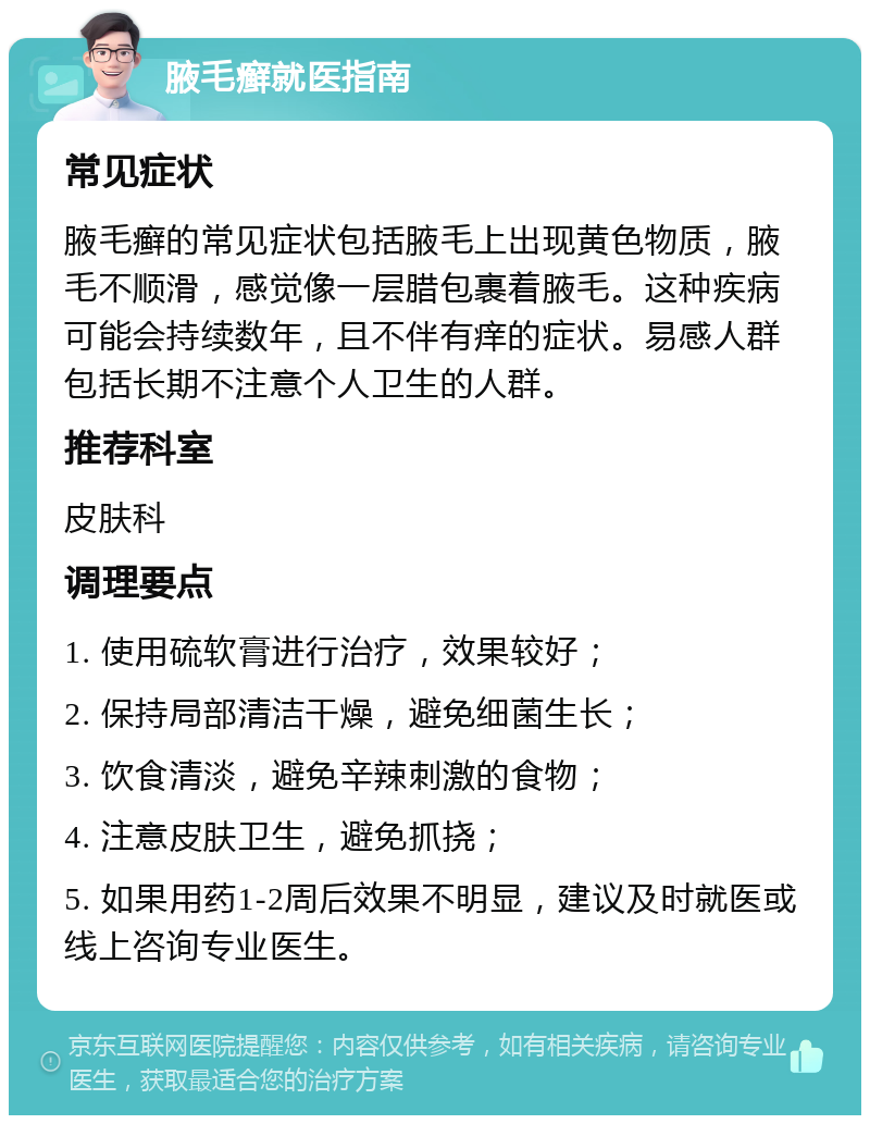 腋毛癣就医指南 常见症状 腋毛癣的常见症状包括腋毛上出现黄色物质，腋毛不顺滑，感觉像一层腊包裹着腋毛。这种疾病可能会持续数年，且不伴有痒的症状。易感人群包括长期不注意个人卫生的人群。 推荐科室 皮肤科 调理要点 1. 使用硫软膏进行治疗，效果较好； 2. 保持局部清洁干燥，避免细菌生长； 3. 饮食清淡，避免辛辣刺激的食物； 4. 注意皮肤卫生，避免抓挠； 5. 如果用药1-2周后效果不明显，建议及时就医或线上咨询专业医生。