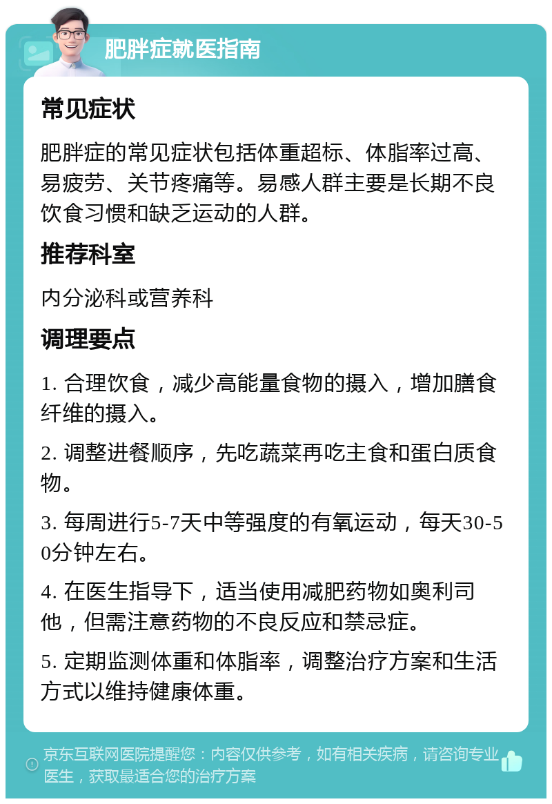 肥胖症就医指南 常见症状 肥胖症的常见症状包括体重超标、体脂率过高、易疲劳、关节疼痛等。易感人群主要是长期不良饮食习惯和缺乏运动的人群。 推荐科室 内分泌科或营养科 调理要点 1. 合理饮食，减少高能量食物的摄入，增加膳食纤维的摄入。 2. 调整进餐顺序，先吃蔬菜再吃主食和蛋白质食物。 3. 每周进行5-7天中等强度的有氧运动，每天30-50分钟左右。 4. 在医生指导下，适当使用减肥药物如奥利司他，但需注意药物的不良反应和禁忌症。 5. 定期监测体重和体脂率，调整治疗方案和生活方式以维持健康体重。