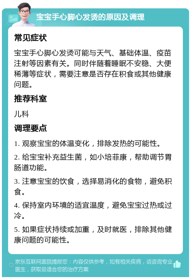 宝宝手心脚心发烫的原因及调理 常见症状 宝宝手心脚心发烫可能与天气、基础体温、疫苗注射等因素有关。同时伴随着睡眠不安稳、大便稀薄等症状，需要注意是否存在积食或其他健康问题。 推荐科室 儿科 调理要点 1. 观察宝宝的体温变化，排除发热的可能性。 2. 给宝宝补充益生菌，如小培菲康，帮助调节胃肠道功能。 3. 注意宝宝的饮食，选择易消化的食物，避免积食。 4. 保持室内环境的适宜温度，避免宝宝过热或过冷。 5. 如果症状持续或加重，及时就医，排除其他健康问题的可能性。