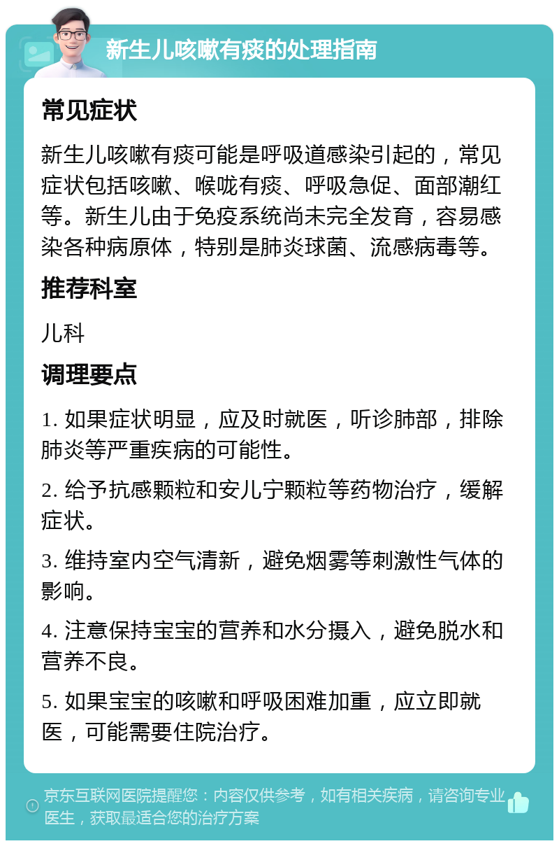 新生儿咳嗽有痰的处理指南 常见症状 新生儿咳嗽有痰可能是呼吸道感染引起的，常见症状包括咳嗽、喉咙有痰、呼吸急促、面部潮红等。新生儿由于免疫系统尚未完全发育，容易感染各种病原体，特别是肺炎球菌、流感病毒等。 推荐科室 儿科 调理要点 1. 如果症状明显，应及时就医，听诊肺部，排除肺炎等严重疾病的可能性。 2. 给予抗感颗粒和安儿宁颗粒等药物治疗，缓解症状。 3. 维持室内空气清新，避免烟雾等刺激性气体的影响。 4. 注意保持宝宝的营养和水分摄入，避免脱水和营养不良。 5. 如果宝宝的咳嗽和呼吸困难加重，应立即就医，可能需要住院治疗。