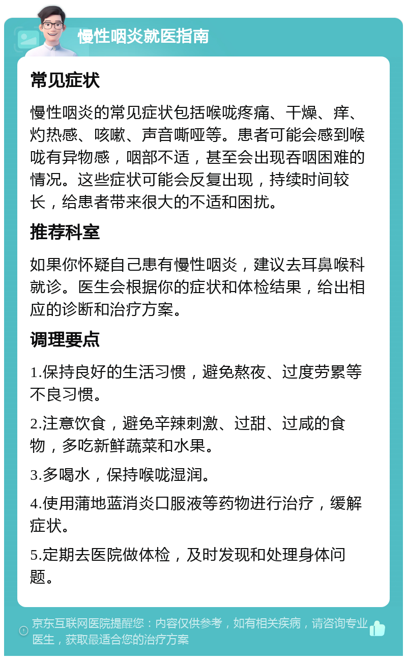 慢性咽炎就医指南 常见症状 慢性咽炎的常见症状包括喉咙疼痛、干燥、痒、灼热感、咳嗽、声音嘶哑等。患者可能会感到喉咙有异物感，咽部不适，甚至会出现吞咽困难的情况。这些症状可能会反复出现，持续时间较长，给患者带来很大的不适和困扰。 推荐科室 如果你怀疑自己患有慢性咽炎，建议去耳鼻喉科就诊。医生会根据你的症状和体检结果，给出相应的诊断和治疗方案。 调理要点 1.保持良好的生活习惯，避免熬夜、过度劳累等不良习惯。 2.注意饮食，避免辛辣刺激、过甜、过咸的食物，多吃新鲜蔬菜和水果。 3.多喝水，保持喉咙湿润。 4.使用蒲地蓝消炎口服液等药物进行治疗，缓解症状。 5.定期去医院做体检，及时发现和处理身体问题。