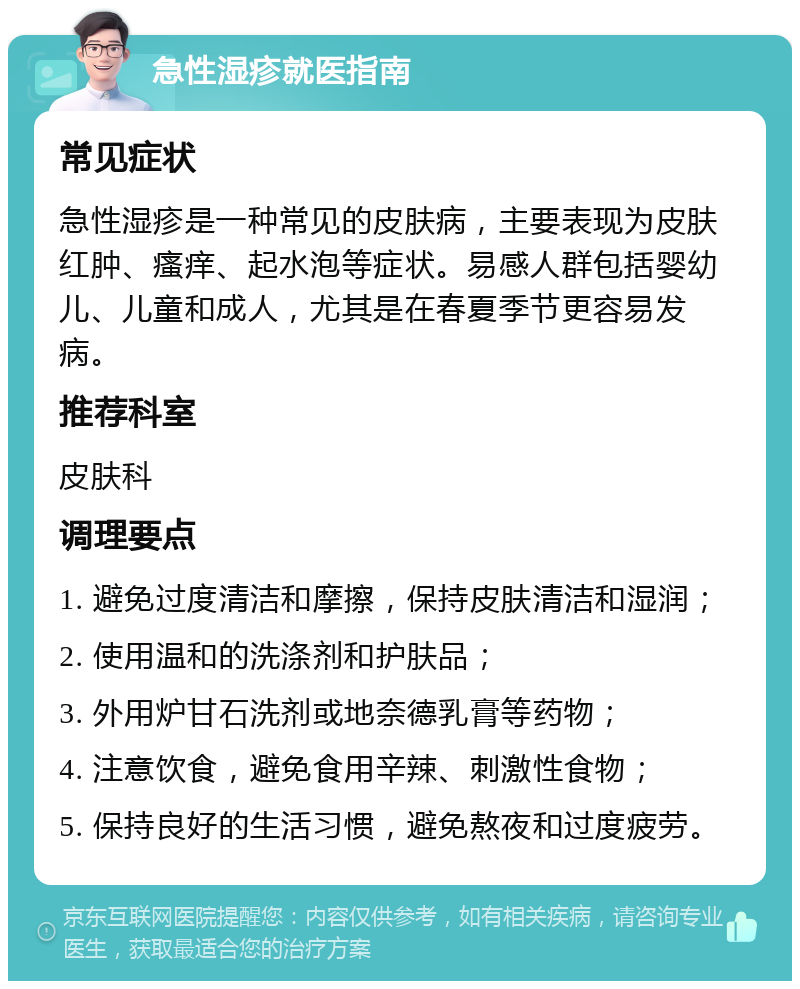 急性湿疹就医指南 常见症状 急性湿疹是一种常见的皮肤病，主要表现为皮肤红肿、瘙痒、起水泡等症状。易感人群包括婴幼儿、儿童和成人，尤其是在春夏季节更容易发病。 推荐科室 皮肤科 调理要点 1. 避免过度清洁和摩擦，保持皮肤清洁和湿润； 2. 使用温和的洗涤剂和护肤品； 3. 外用炉甘石洗剂或地奈德乳膏等药物； 4. 注意饮食，避免食用辛辣、刺激性食物； 5. 保持良好的生活习惯，避免熬夜和过度疲劳。