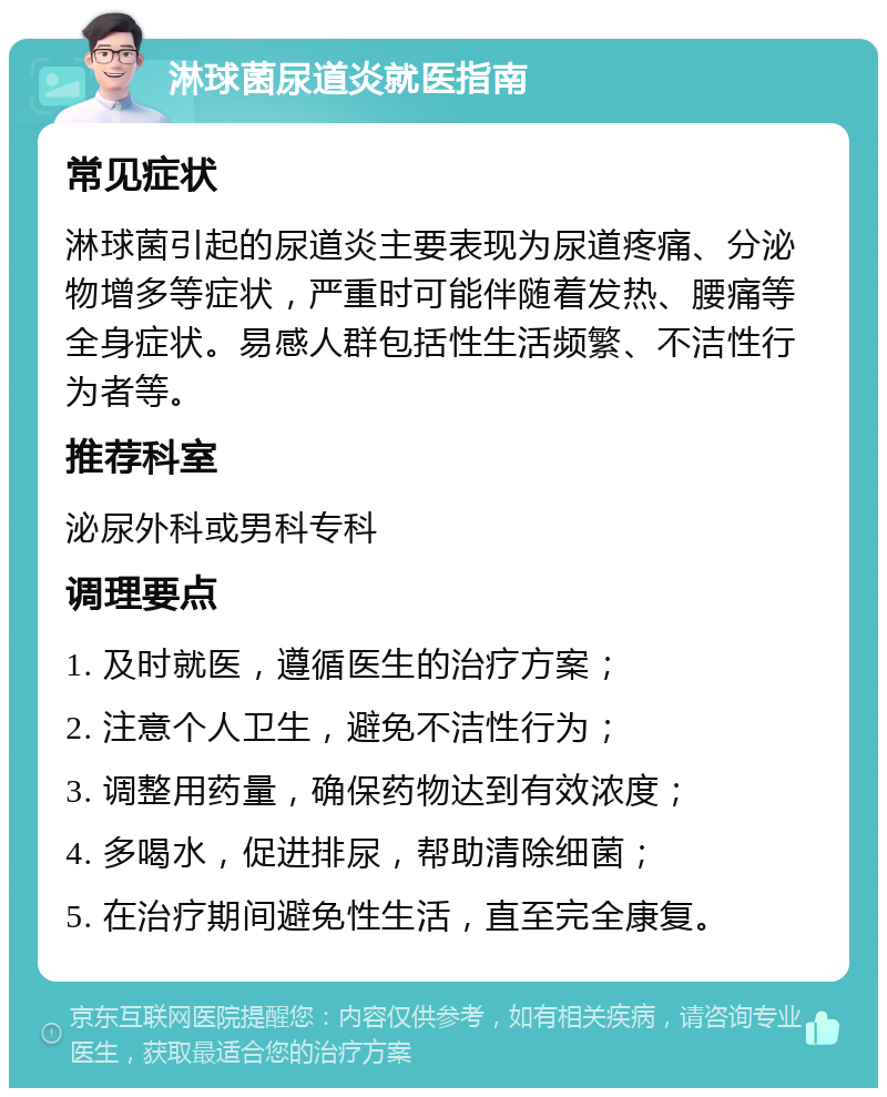 淋球菌尿道炎就医指南 常见症状 淋球菌引起的尿道炎主要表现为尿道疼痛、分泌物增多等症状，严重时可能伴随着发热、腰痛等全身症状。易感人群包括性生活频繁、不洁性行为者等。 推荐科室 泌尿外科或男科专科 调理要点 1. 及时就医，遵循医生的治疗方案； 2. 注意个人卫生，避免不洁性行为； 3. 调整用药量，确保药物达到有效浓度； 4. 多喝水，促进排尿，帮助清除细菌； 5. 在治疗期间避免性生活，直至完全康复。