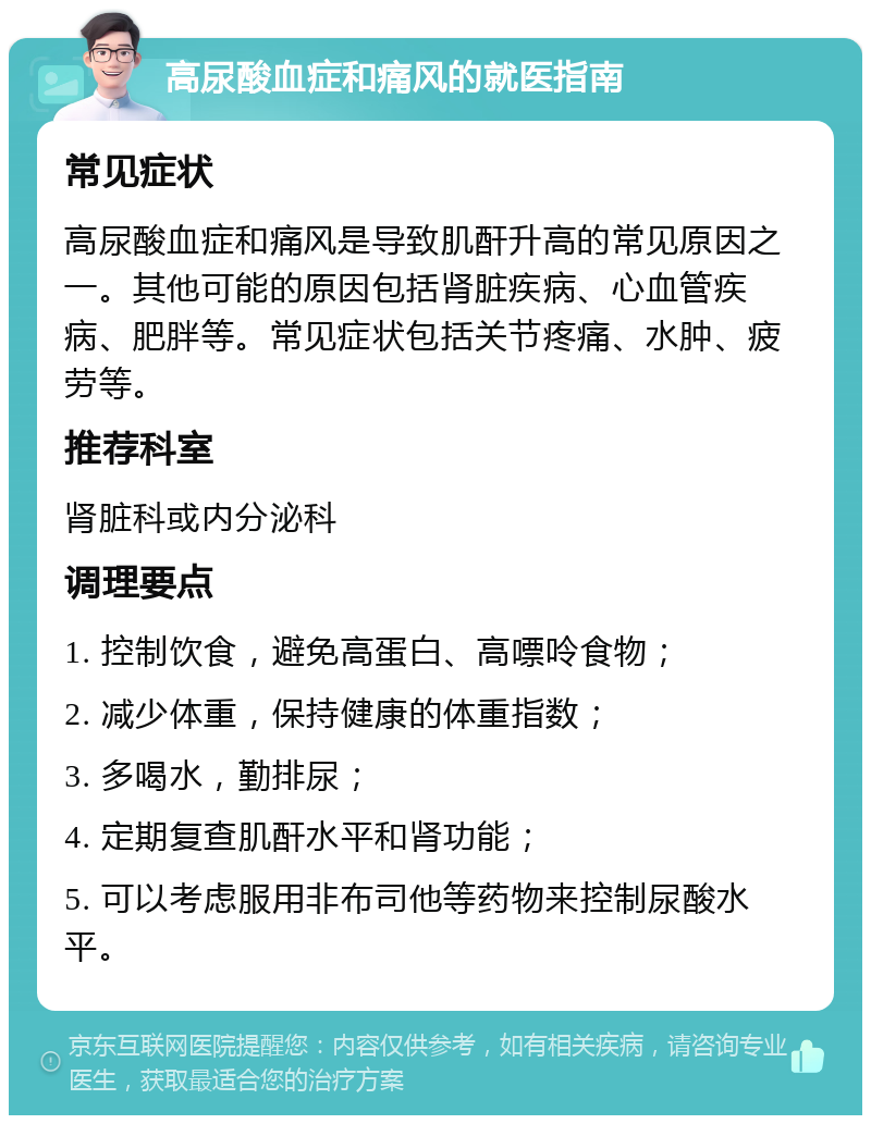 高尿酸血症和痛风的就医指南 常见症状 高尿酸血症和痛风是导致肌酐升高的常见原因之一。其他可能的原因包括肾脏疾病、心血管疾病、肥胖等。常见症状包括关节疼痛、水肿、疲劳等。 推荐科室 肾脏科或内分泌科 调理要点 1. 控制饮食，避免高蛋白、高嘌呤食物； 2. 减少体重，保持健康的体重指数； 3. 多喝水，勤排尿； 4. 定期复查肌酐水平和肾功能； 5. 可以考虑服用非布司他等药物来控制尿酸水平。