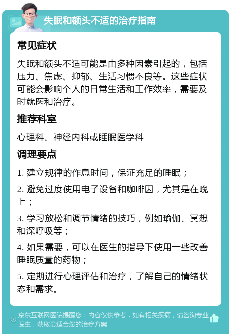 失眠和额头不适的治疗指南 常见症状 失眠和额头不适可能是由多种因素引起的，包括压力、焦虑、抑郁、生活习惯不良等。这些症状可能会影响个人的日常生活和工作效率，需要及时就医和治疗。 推荐科室 心理科、神经内科或睡眠医学科 调理要点 1. 建立规律的作息时间，保证充足的睡眠； 2. 避免过度使用电子设备和咖啡因，尤其是在晚上； 3. 学习放松和调节情绪的技巧，例如瑜伽、冥想和深呼吸等； 4. 如果需要，可以在医生的指导下使用一些改善睡眠质量的药物； 5. 定期进行心理评估和治疗，了解自己的情绪状态和需求。