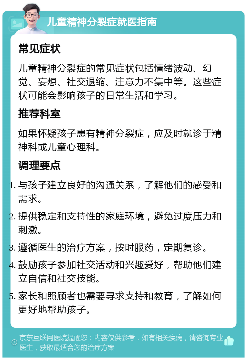 儿童精神分裂症就医指南 常见症状 儿童精神分裂症的常见症状包括情绪波动、幻觉、妄想、社交退缩、注意力不集中等。这些症状可能会影响孩子的日常生活和学习。 推荐科室 如果怀疑孩子患有精神分裂症，应及时就诊于精神科或儿童心理科。 调理要点 与孩子建立良好的沟通关系，了解他们的感受和需求。 提供稳定和支持性的家庭环境，避免过度压力和刺激。 遵循医生的治疗方案，按时服药，定期复诊。 鼓励孩子参加社交活动和兴趣爱好，帮助他们建立自信和社交技能。 家长和照顾者也需要寻求支持和教育，了解如何更好地帮助孩子。