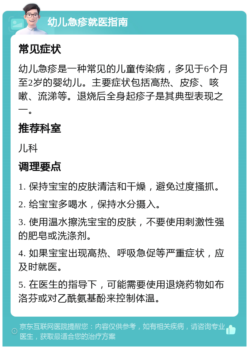 幼儿急疹就医指南 常见症状 幼儿急疹是一种常见的儿童传染病，多见于6个月至2岁的婴幼儿。主要症状包括高热、皮疹、咳嗽、流涕等。退烧后全身起疹子是其典型表现之一。 推荐科室 儿科 调理要点 1. 保持宝宝的皮肤清洁和干燥，避免过度搔抓。 2. 给宝宝多喝水，保持水分摄入。 3. 使用温水擦洗宝宝的皮肤，不要使用刺激性强的肥皂或洗涤剂。 4. 如果宝宝出现高热、呼吸急促等严重症状，应及时就医。 5. 在医生的指导下，可能需要使用退烧药物如布洛芬或对乙酰氨基酚来控制体温。