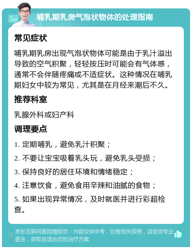 哺乳期乳房气泡状物体的处理指南 常见症状 哺乳期乳房出现气泡状物体可能是由于乳汁溢出导致的空气积聚，轻轻按压时可能会有气体感，通常不会伴随疼痛或不适症状。这种情况在哺乳期妇女中较为常见，尤其是在月经来潮后不久。 推荐科室 乳腺外科或妇产科 调理要点 1. 定期哺乳，避免乳汁积聚； 2. 不要让宝宝吸着乳头玩，避免乳头受损； 3. 保持良好的居住环境和情绪稳定； 4. 注意饮食，避免食用辛辣和油腻的食物； 5. 如果出现异常情况，及时就医并进行彩超检查。