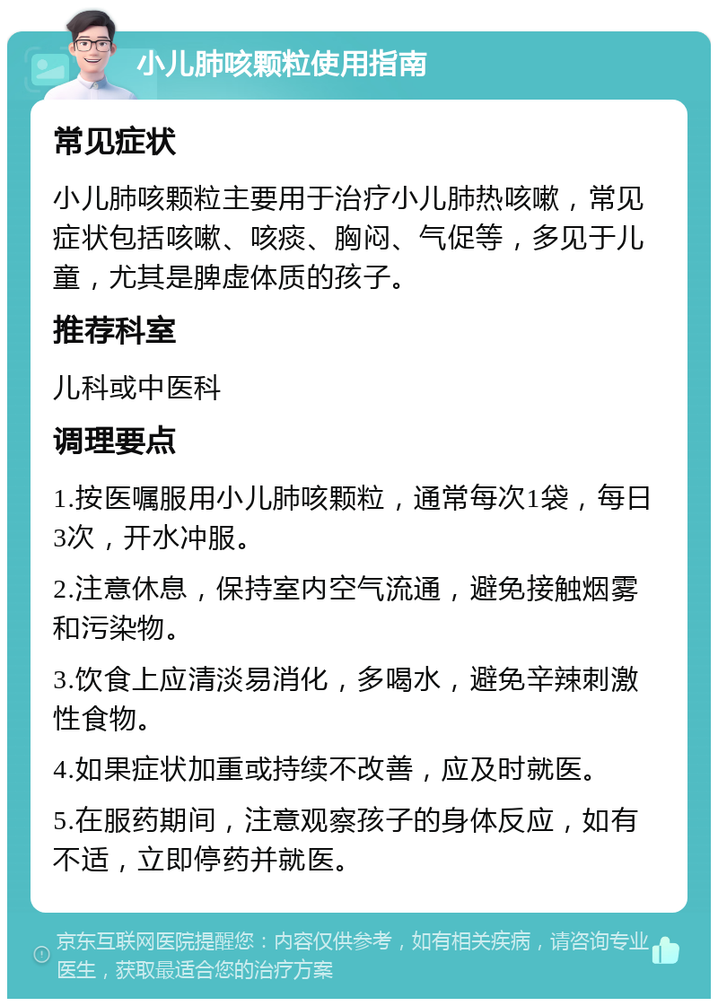 小儿肺咳颗粒使用指南 常见症状 小儿肺咳颗粒主要用于治疗小儿肺热咳嗽，常见症状包括咳嗽、咳痰、胸闷、气促等，多见于儿童，尤其是脾虚体质的孩子。 推荐科室 儿科或中医科 调理要点 1.按医嘱服用小儿肺咳颗粒，通常每次1袋，每日3次，开水冲服。 2.注意休息，保持室内空气流通，避免接触烟雾和污染物。 3.饮食上应清淡易消化，多喝水，避免辛辣刺激性食物。 4.如果症状加重或持续不改善，应及时就医。 5.在服药期间，注意观察孩子的身体反应，如有不适，立即停药并就医。