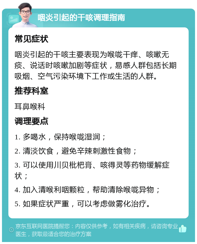 咽炎引起的干咳调理指南 常见症状 咽炎引起的干咳主要表现为喉咙干痒、咳嗽无痰、说话时咳嗽加剧等症状，易感人群包括长期吸烟、空气污染环境下工作或生活的人群。 推荐科室 耳鼻喉科 调理要点 1. 多喝水，保持喉咙湿润； 2. 清淡饮食，避免辛辣刺激性食物； 3. 可以使用川贝枇杷膏、咳得灵等药物缓解症状； 4. 加入清喉利咽颗粒，帮助清除喉咙异物； 5. 如果症状严重，可以考虑做雾化治疗。