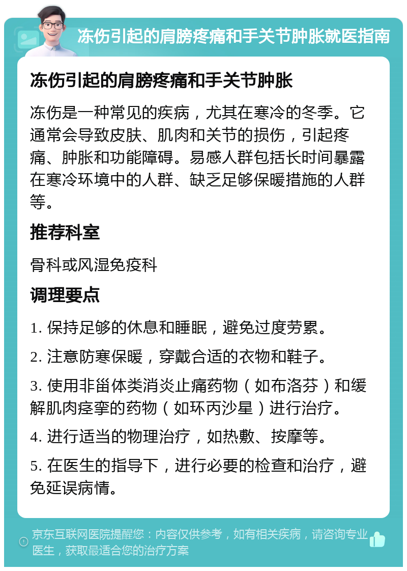 冻伤引起的肩膀疼痛和手关节肿胀就医指南 冻伤引起的肩膀疼痛和手关节肿胀 冻伤是一种常见的疾病，尤其在寒冷的冬季。它通常会导致皮肤、肌肉和关节的损伤，引起疼痛、肿胀和功能障碍。易感人群包括长时间暴露在寒冷环境中的人群、缺乏足够保暖措施的人群等。 推荐科室 骨科或风湿免疫科 调理要点 1. 保持足够的休息和睡眠，避免过度劳累。 2. 注意防寒保暖，穿戴合适的衣物和鞋子。 3. 使用非甾体类消炎止痛药物（如布洛芬）和缓解肌肉痉挛的药物（如环丙沙星）进行治疗。 4. 进行适当的物理治疗，如热敷、按摩等。 5. 在医生的指导下，进行必要的检查和治疗，避免延误病情。