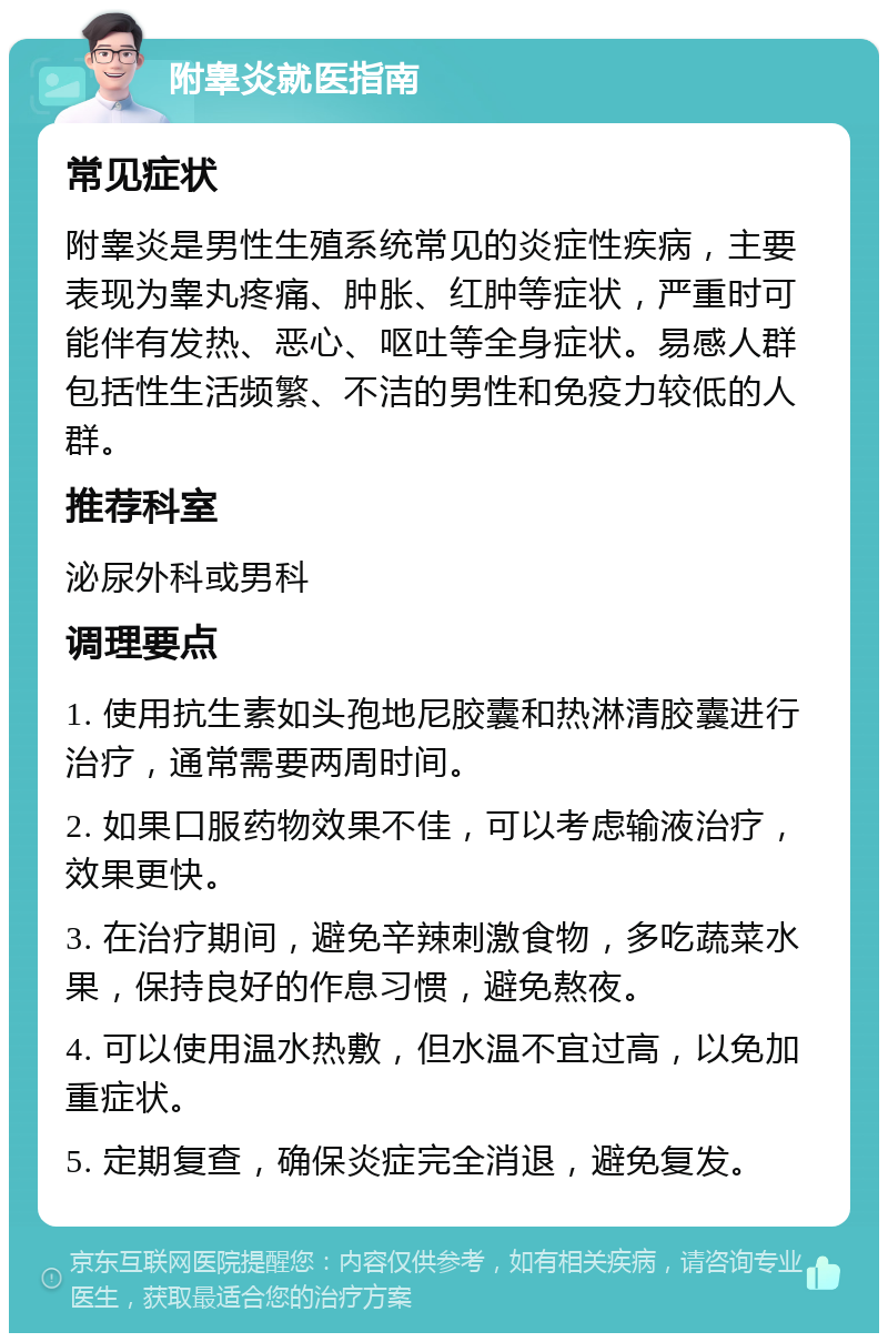 附睾炎就医指南 常见症状 附睾炎是男性生殖系统常见的炎症性疾病，主要表现为睾丸疼痛、肿胀、红肿等症状，严重时可能伴有发热、恶心、呕吐等全身症状。易感人群包括性生活频繁、不洁的男性和免疫力较低的人群。 推荐科室 泌尿外科或男科 调理要点 1. 使用抗生素如头孢地尼胶囊和热淋清胶囊进行治疗，通常需要两周时间。 2. 如果口服药物效果不佳，可以考虑输液治疗，效果更快。 3. 在治疗期间，避免辛辣刺激食物，多吃蔬菜水果，保持良好的作息习惯，避免熬夜。 4. 可以使用温水热敷，但水温不宜过高，以免加重症状。 5. 定期复查，确保炎症完全消退，避免复发。