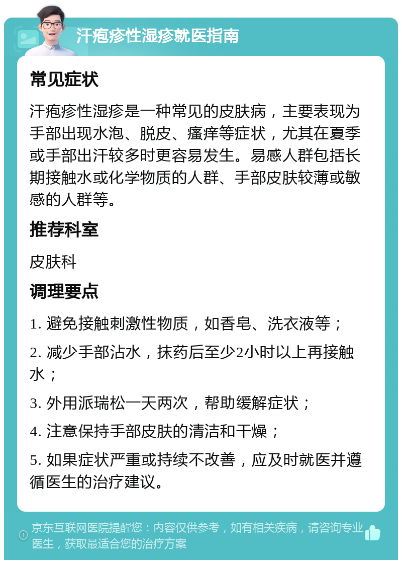 汗疱疹性湿疹就医指南 常见症状 汗疱疹性湿疹是一种常见的皮肤病，主要表现为手部出现水泡、脱皮、瘙痒等症状，尤其在夏季或手部出汗较多时更容易发生。易感人群包括长期接触水或化学物质的人群、手部皮肤较薄或敏感的人群等。 推荐科室 皮肤科 调理要点 1. 避免接触刺激性物质，如香皂、洗衣液等； 2. 减少手部沾水，抹药后至少2小时以上再接触水； 3. 外用派瑞松一天两次，帮助缓解症状； 4. 注意保持手部皮肤的清洁和干燥； 5. 如果症状严重或持续不改善，应及时就医并遵循医生的治疗建议。