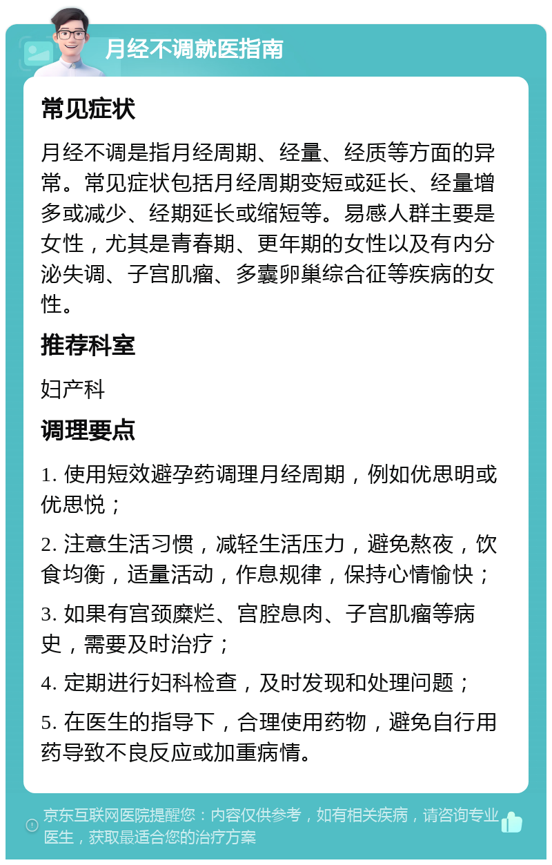 月经不调就医指南 常见症状 月经不调是指月经周期、经量、经质等方面的异常。常见症状包括月经周期变短或延长、经量增多或减少、经期延长或缩短等。易感人群主要是女性，尤其是青春期、更年期的女性以及有内分泌失调、子宫肌瘤、多囊卵巢综合征等疾病的女性。 推荐科室 妇产科 调理要点 1. 使用短效避孕药调理月经周期，例如优思明或优思悦； 2. 注意生活习惯，减轻生活压力，避免熬夜，饮食均衡，适量活动，作息规律，保持心情愉快； 3. 如果有宫颈糜烂、宫腔息肉、子宫肌瘤等病史，需要及时治疗； 4. 定期进行妇科检查，及时发现和处理问题； 5. 在医生的指导下，合理使用药物，避免自行用药导致不良反应或加重病情。