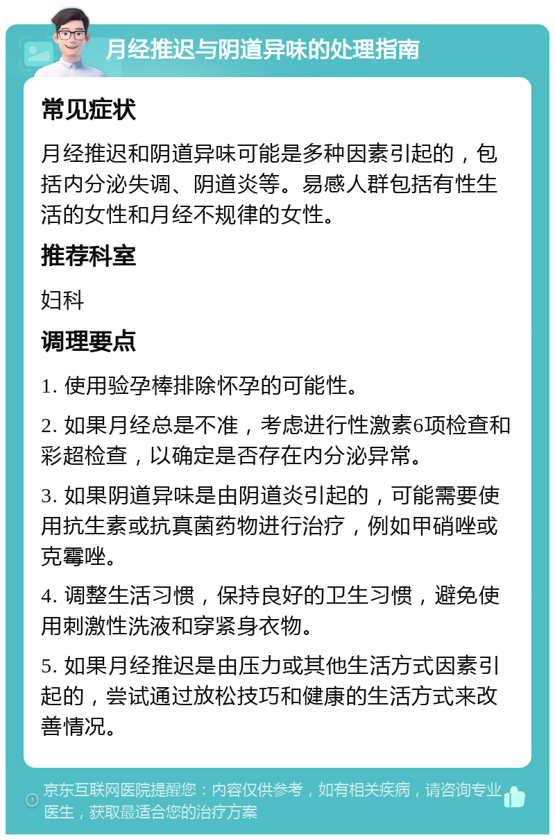 月经推迟与阴道异味的处理指南 常见症状 月经推迟和阴道异味可能是多种因素引起的，包括内分泌失调、阴道炎等。易感人群包括有性生活的女性和月经不规律的女性。 推荐科室 妇科 调理要点 1. 使用验孕棒排除怀孕的可能性。 2. 如果月经总是不准，考虑进行性激素6项检查和彩超检查，以确定是否存在内分泌异常。 3. 如果阴道异味是由阴道炎引起的，可能需要使用抗生素或抗真菌药物进行治疗，例如甲硝唑或克霉唑。 4. 调整生活习惯，保持良好的卫生习惯，避免使用刺激性洗液和穿紧身衣物。 5. 如果月经推迟是由压力或其他生活方式因素引起的，尝试通过放松技巧和健康的生活方式来改善情况。