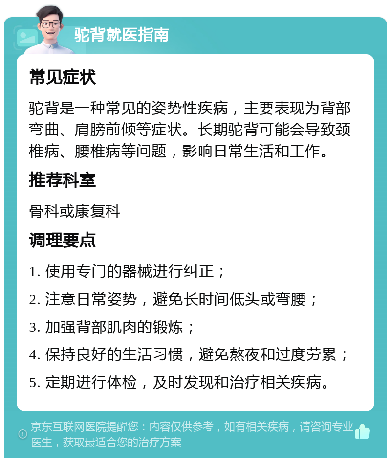 驼背就医指南 常见症状 驼背是一种常见的姿势性疾病，主要表现为背部弯曲、肩膀前倾等症状。长期驼背可能会导致颈椎病、腰椎病等问题，影响日常生活和工作。 推荐科室 骨科或康复科 调理要点 1. 使用专门的器械进行纠正； 2. 注意日常姿势，避免长时间低头或弯腰； 3. 加强背部肌肉的锻炼； 4. 保持良好的生活习惯，避免熬夜和过度劳累； 5. 定期进行体检，及时发现和治疗相关疾病。