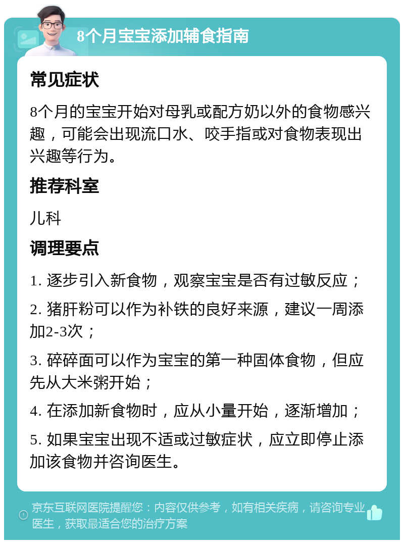 8个月宝宝添加辅食指南 常见症状 8个月的宝宝开始对母乳或配方奶以外的食物感兴趣，可能会出现流口水、咬手指或对食物表现出兴趣等行为。 推荐科室 儿科 调理要点 1. 逐步引入新食物，观察宝宝是否有过敏反应； 2. 猪肝粉可以作为补铁的良好来源，建议一周添加2-3次； 3. 碎碎面可以作为宝宝的第一种固体食物，但应先从大米粥开始； 4. 在添加新食物时，应从小量开始，逐渐增加； 5. 如果宝宝出现不适或过敏症状，应立即停止添加该食物并咨询医生。