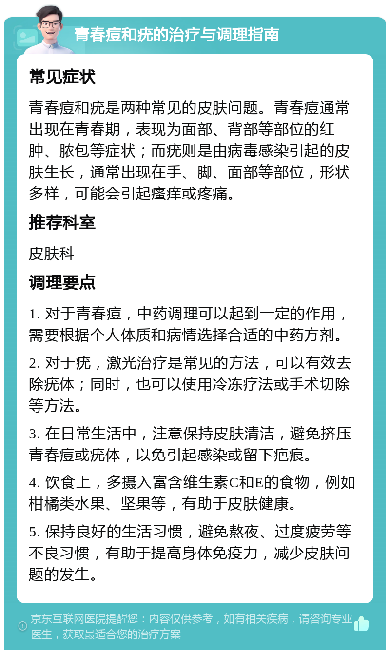 青春痘和疣的治疗与调理指南 常见症状 青春痘和疣是两种常见的皮肤问题。青春痘通常出现在青春期，表现为面部、背部等部位的红肿、脓包等症状；而疣则是由病毒感染引起的皮肤生长，通常出现在手、脚、面部等部位，形状多样，可能会引起瘙痒或疼痛。 推荐科室 皮肤科 调理要点 1. 对于青春痘，中药调理可以起到一定的作用，需要根据个人体质和病情选择合适的中药方剂。 2. 对于疣，激光治疗是常见的方法，可以有效去除疣体；同时，也可以使用冷冻疗法或手术切除等方法。 3. 在日常生活中，注意保持皮肤清洁，避免挤压青春痘或疣体，以免引起感染或留下疤痕。 4. 饮食上，多摄入富含维生素C和E的食物，例如柑橘类水果、坚果等，有助于皮肤健康。 5. 保持良好的生活习惯，避免熬夜、过度疲劳等不良习惯，有助于提高身体免疫力，减少皮肤问题的发生。