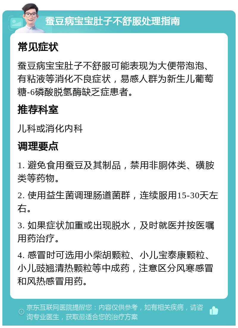 蚕豆病宝宝肚子不舒服处理指南 常见症状 蚕豆病宝宝肚子不舒服可能表现为大便带泡泡、有粘液等消化不良症状，易感人群为新生儿葡萄糖-6磷酸脱氢酶缺乏症患者。 推荐科室 儿科或消化内科 调理要点 1. 避免食用蚕豆及其制品，禁用非胴体类、磺胺类等药物。 2. 使用益生菌调理肠道菌群，连续服用15-30天左右。 3. 如果症状加重或出现脱水，及时就医并按医嘱用药治疗。 4. 感冒时可选用小柴胡颗粒、小儿宝泰康颗粒、小儿豉翘清热颗粒等中成药，注意区分风寒感冒和风热感冒用药。