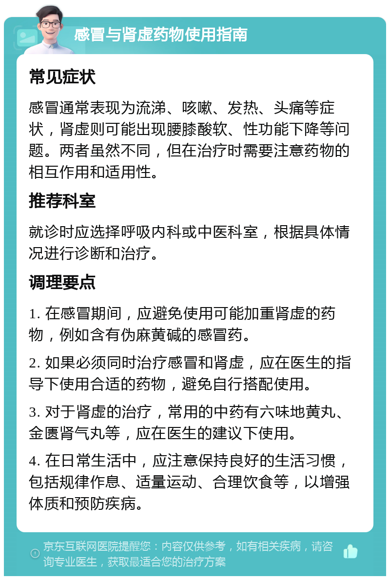 感冒与肾虚药物使用指南 常见症状 感冒通常表现为流涕、咳嗽、发热、头痛等症状，肾虚则可能出现腰膝酸软、性功能下降等问题。两者虽然不同，但在治疗时需要注意药物的相互作用和适用性。 推荐科室 就诊时应选择呼吸内科或中医科室，根据具体情况进行诊断和治疗。 调理要点 1. 在感冒期间，应避免使用可能加重肾虚的药物，例如含有伪麻黄碱的感冒药。 2. 如果必须同时治疗感冒和肾虚，应在医生的指导下使用合适的药物，避免自行搭配使用。 3. 对于肾虚的治疗，常用的中药有六味地黄丸、金匮肾气丸等，应在医生的建议下使用。 4. 在日常生活中，应注意保持良好的生活习惯，包括规律作息、适量运动、合理饮食等，以增强体质和预防疾病。