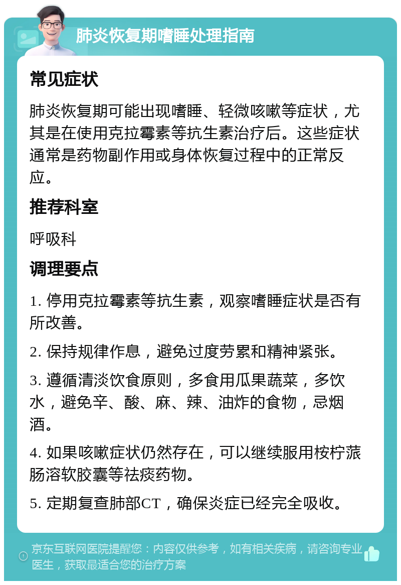 肺炎恢复期嗜睡处理指南 常见症状 肺炎恢复期可能出现嗜睡、轻微咳嗽等症状，尤其是在使用克拉霉素等抗生素治疗后。这些症状通常是药物副作用或身体恢复过程中的正常反应。 推荐科室 呼吸科 调理要点 1. 停用克拉霉素等抗生素，观察嗜睡症状是否有所改善。 2. 保持规律作息，避免过度劳累和精神紧张。 3. 遵循清淡饮食原则，多食用瓜果蔬菜，多饮水，避免辛、酸、麻、辣、油炸的食物，忌烟酒。 4. 如果咳嗽症状仍然存在，可以继续服用桉柠蒎肠溶软胶囊等祛痰药物。 5. 定期复查肺部CT，确保炎症已经完全吸收。