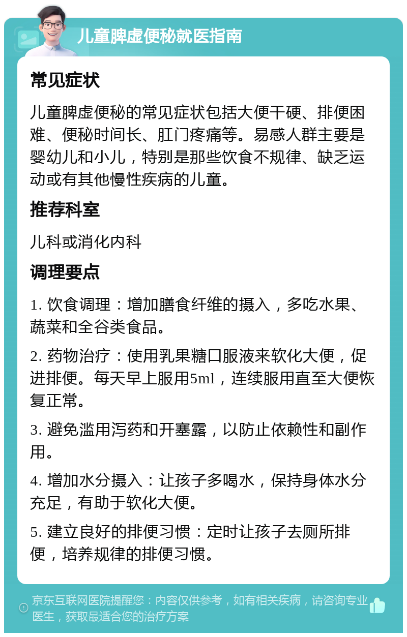 儿童脾虚便秘就医指南 常见症状 儿童脾虚便秘的常见症状包括大便干硬、排便困难、便秘时间长、肛门疼痛等。易感人群主要是婴幼儿和小儿，特别是那些饮食不规律、缺乏运动或有其他慢性疾病的儿童。 推荐科室 儿科或消化内科 调理要点 1. 饮食调理：增加膳食纤维的摄入，多吃水果、蔬菜和全谷类食品。 2. 药物治疗：使用乳果糖口服液来软化大便，促进排便。每天早上服用5ml，连续服用直至大便恢复正常。 3. 避免滥用泻药和开塞露，以防止依赖性和副作用。 4. 增加水分摄入：让孩子多喝水，保持身体水分充足，有助于软化大便。 5. 建立良好的排便习惯：定时让孩子去厕所排便，培养规律的排便习惯。