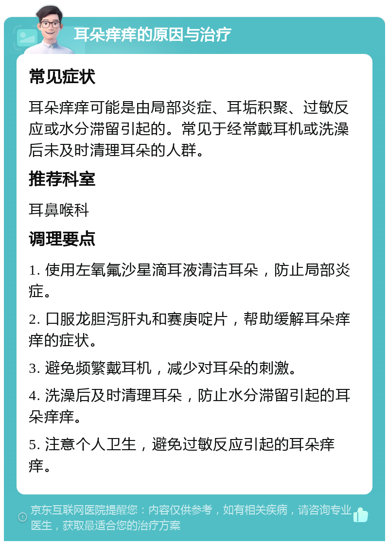 耳朵痒痒的原因与治疗 常见症状 耳朵痒痒可能是由局部炎症、耳垢积聚、过敏反应或水分滞留引起的。常见于经常戴耳机或洗澡后未及时清理耳朵的人群。 推荐科室 耳鼻喉科 调理要点 1. 使用左氧氟沙星滴耳液清洁耳朵，防止局部炎症。 2. 口服龙胆泻肝丸和赛庚啶片，帮助缓解耳朵痒痒的症状。 3. 避免频繁戴耳机，减少对耳朵的刺激。 4. 洗澡后及时清理耳朵，防止水分滞留引起的耳朵痒痒。 5. 注意个人卫生，避免过敏反应引起的耳朵痒痒。