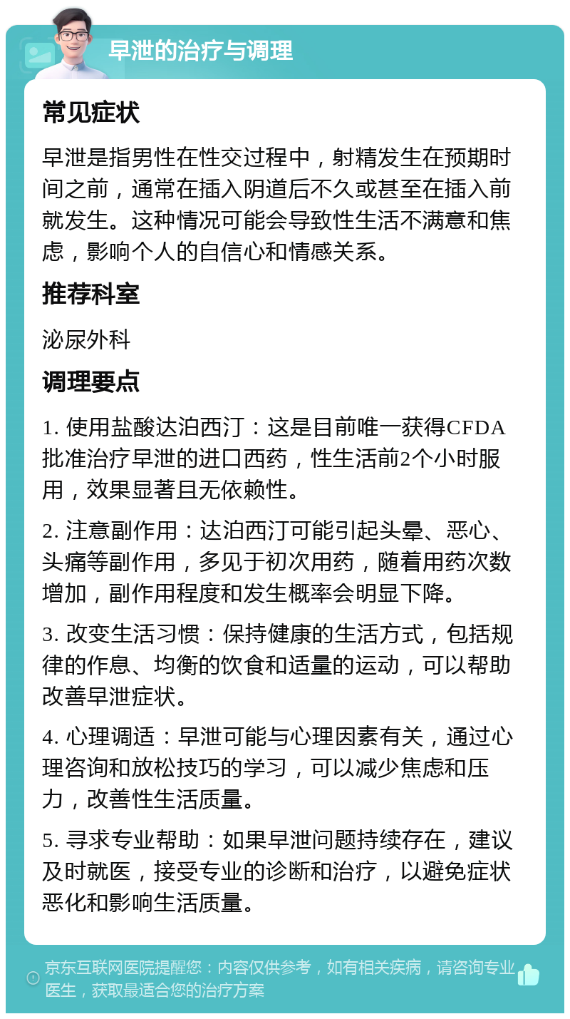 早泄的治疗与调理 常见症状 早泄是指男性在性交过程中，射精发生在预期时间之前，通常在插入阴道后不久或甚至在插入前就发生。这种情况可能会导致性生活不满意和焦虑，影响个人的自信心和情感关系。 推荐科室 泌尿外科 调理要点 1. 使用盐酸达泊西汀：这是目前唯一获得CFDA批准治疗早泄的进口西药，性生活前2个小时服用，效果显著且无依赖性。 2. 注意副作用：达泊西汀可能引起头晕、恶心、头痛等副作用，多见于初次用药，随着用药次数增加，副作用程度和发生概率会明显下降。 3. 改变生活习惯：保持健康的生活方式，包括规律的作息、均衡的饮食和适量的运动，可以帮助改善早泄症状。 4. 心理调适：早泄可能与心理因素有关，通过心理咨询和放松技巧的学习，可以减少焦虑和压力，改善性生活质量。 5. 寻求专业帮助：如果早泄问题持续存在，建议及时就医，接受专业的诊断和治疗，以避免症状恶化和影响生活质量。