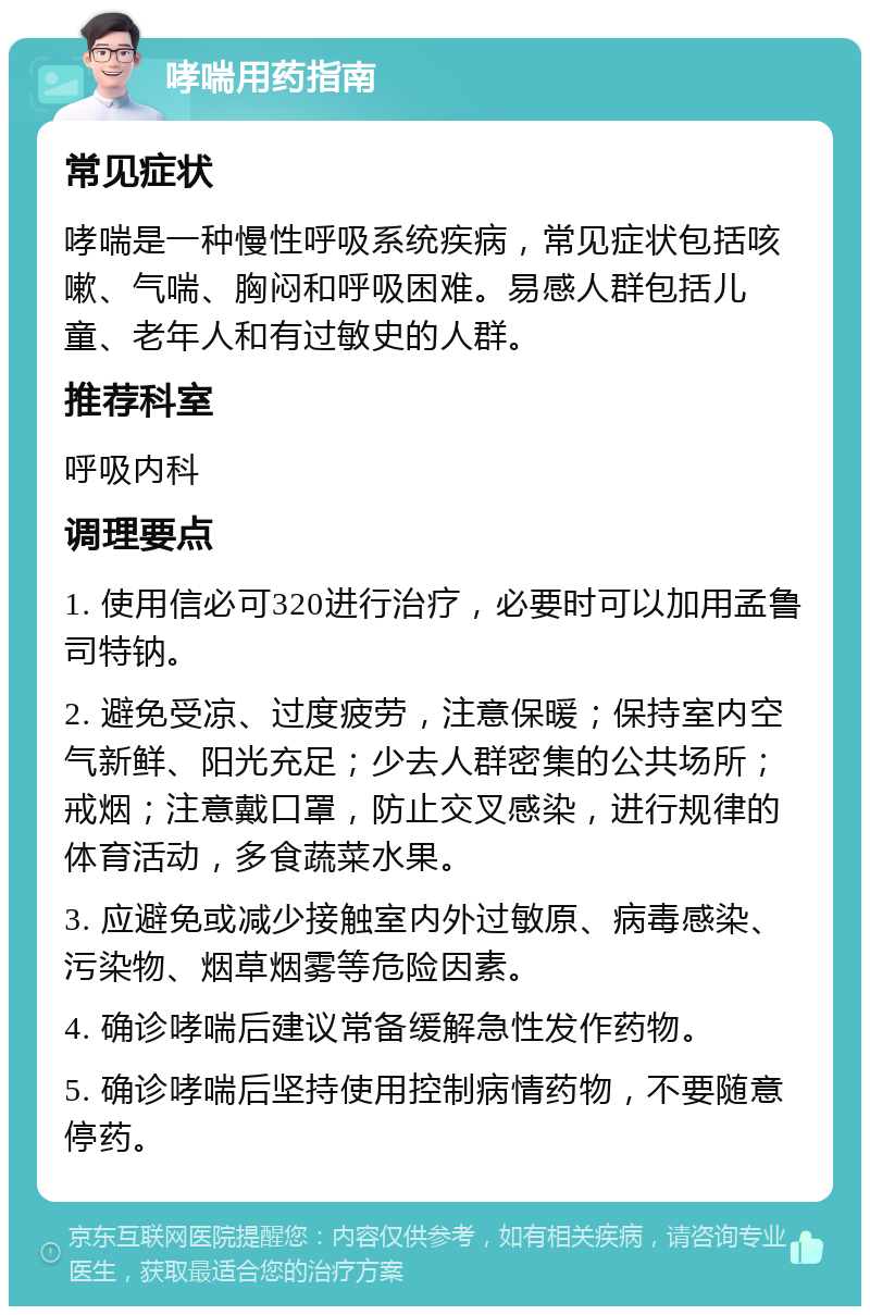 哮喘用药指南 常见症状 哮喘是一种慢性呼吸系统疾病，常见症状包括咳嗽、气喘、胸闷和呼吸困难。易感人群包括儿童、老年人和有过敏史的人群。 推荐科室 呼吸内科 调理要点 1. 使用信必可320进行治疗，必要时可以加用孟鲁司特钠。 2. 避免受凉、过度疲劳，注意保暖；保持室内空气新鲜、阳光充足；少去人群密集的公共场所；戒烟；注意戴口罩，防止交叉感染，进行规律的体育活动，多食蔬菜水果。 3. 应避免或减少接触室内外过敏原、病毒感染、污染物、烟草烟雾等危险因素。 4. 确诊哮喘后建议常备缓解急性发作药物。 5. 确诊哮喘后坚持使用控制病情药物，不要随意停药。