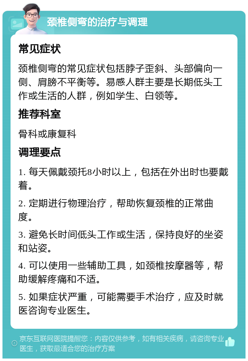 颈椎侧弯的治疗与调理 常见症状 颈椎侧弯的常见症状包括脖子歪斜、头部偏向一侧、肩膀不平衡等。易感人群主要是长期低头工作或生活的人群，例如学生、白领等。 推荐科室 骨科或康复科 调理要点 1. 每天佩戴颈托8小时以上，包括在外出时也要戴着。 2. 定期进行物理治疗，帮助恢复颈椎的正常曲度。 3. 避免长时间低头工作或生活，保持良好的坐姿和站姿。 4. 可以使用一些辅助工具，如颈椎按摩器等，帮助缓解疼痛和不适。 5. 如果症状严重，可能需要手术治疗，应及时就医咨询专业医生。