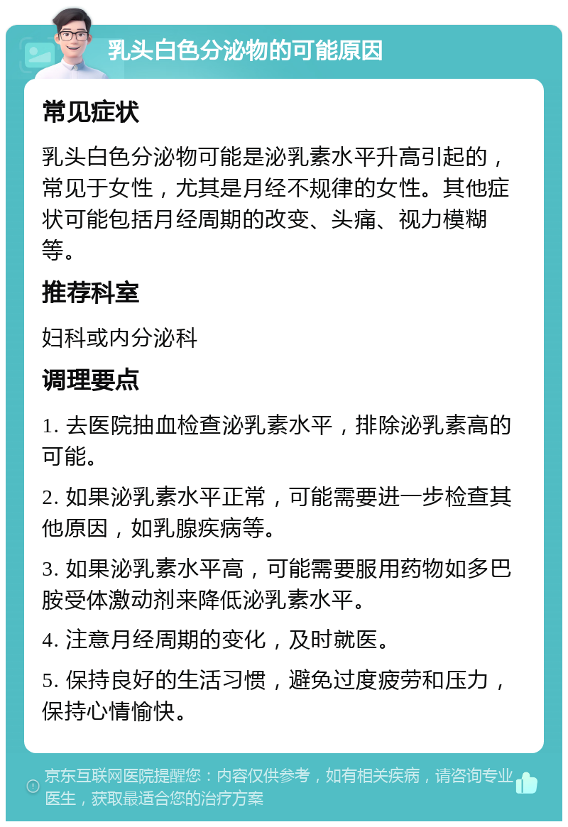 乳头白色分泌物的可能原因 常见症状 乳头白色分泌物可能是泌乳素水平升高引起的，常见于女性，尤其是月经不规律的女性。其他症状可能包括月经周期的改变、头痛、视力模糊等。 推荐科室 妇科或内分泌科 调理要点 1. 去医院抽血检查泌乳素水平，排除泌乳素高的可能。 2. 如果泌乳素水平正常，可能需要进一步检查其他原因，如乳腺疾病等。 3. 如果泌乳素水平高，可能需要服用药物如多巴胺受体激动剂来降低泌乳素水平。 4. 注意月经周期的变化，及时就医。 5. 保持良好的生活习惯，避免过度疲劳和压力，保持心情愉快。