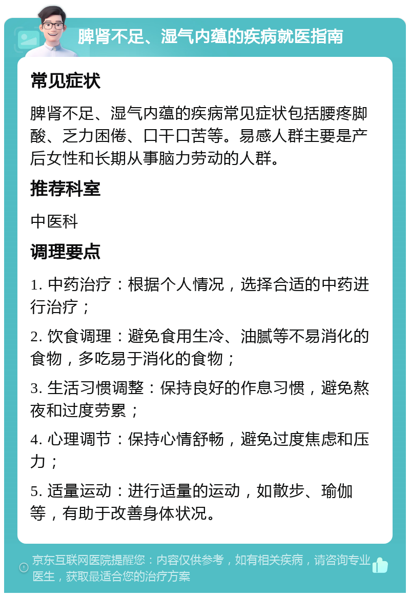 脾肾不足、湿气内蕴的疾病就医指南 常见症状 脾肾不足、湿气内蕴的疾病常见症状包括腰疼脚酸、乏力困倦、口干口苦等。易感人群主要是产后女性和长期从事脑力劳动的人群。 推荐科室 中医科 调理要点 1. 中药治疗：根据个人情况，选择合适的中药进行治疗； 2. 饮食调理：避免食用生冷、油腻等不易消化的食物，多吃易于消化的食物； 3. 生活习惯调整：保持良好的作息习惯，避免熬夜和过度劳累； 4. 心理调节：保持心情舒畅，避免过度焦虑和压力； 5. 适量运动：进行适量的运动，如散步、瑜伽等，有助于改善身体状况。