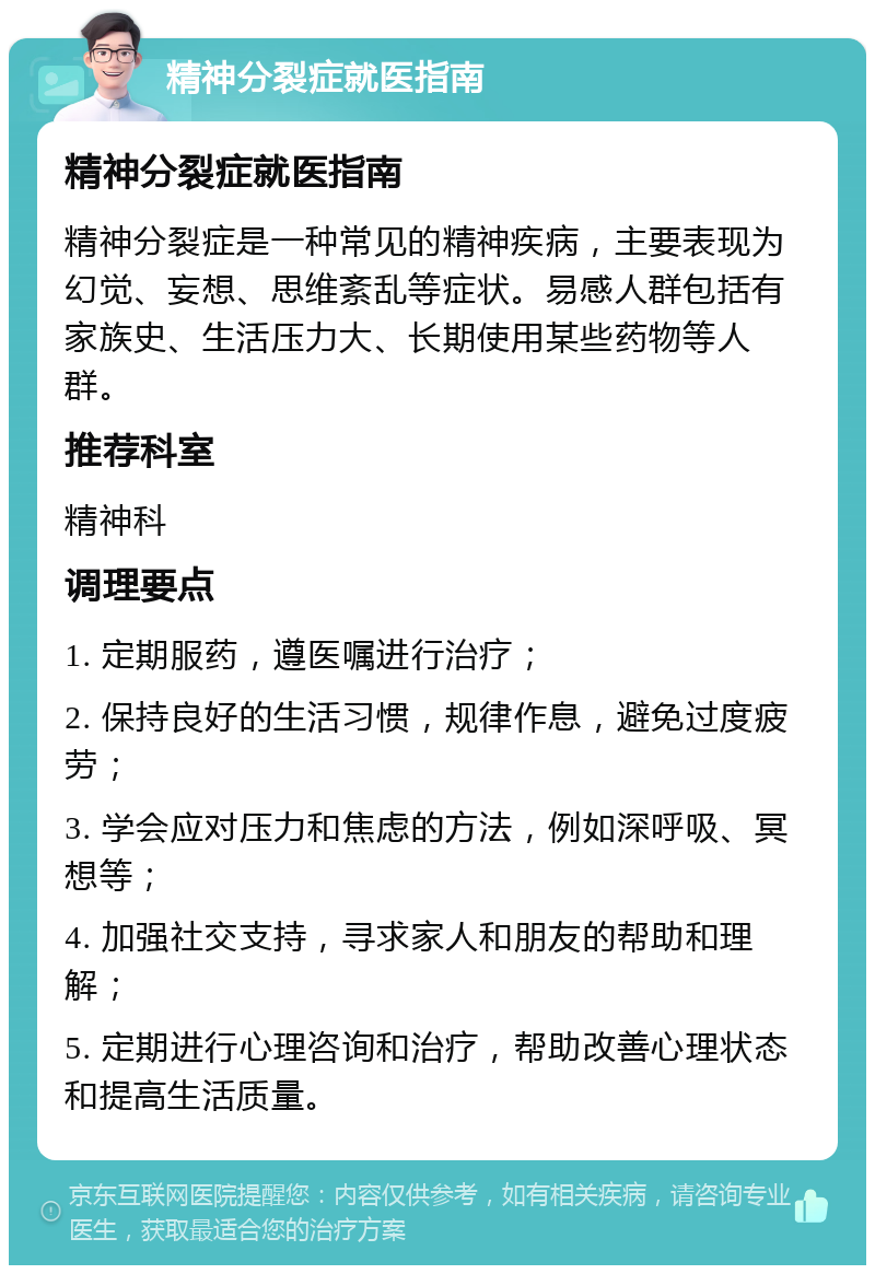 精神分裂症就医指南 精神分裂症就医指南 精神分裂症是一种常见的精神疾病，主要表现为幻觉、妄想、思维紊乱等症状。易感人群包括有家族史、生活压力大、长期使用某些药物等人群。 推荐科室 精神科 调理要点 1. 定期服药，遵医嘱进行治疗； 2. 保持良好的生活习惯，规律作息，避免过度疲劳； 3. 学会应对压力和焦虑的方法，例如深呼吸、冥想等； 4. 加强社交支持，寻求家人和朋友的帮助和理解； 5. 定期进行心理咨询和治疗，帮助改善心理状态和提高生活质量。