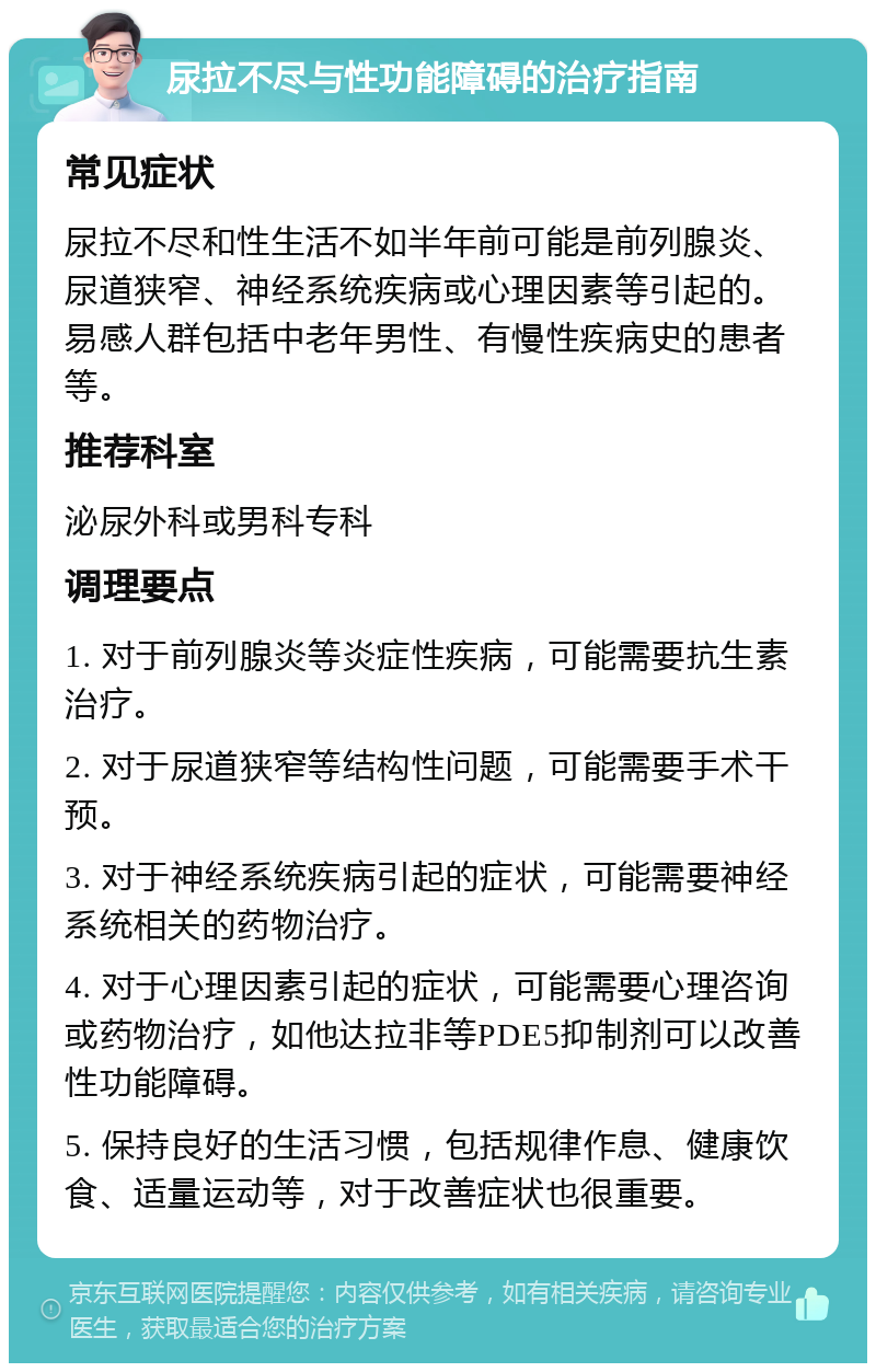 尿拉不尽与性功能障碍的治疗指南 常见症状 尿拉不尽和性生活不如半年前可能是前列腺炎、尿道狭窄、神经系统疾病或心理因素等引起的。易感人群包括中老年男性、有慢性疾病史的患者等。 推荐科室 泌尿外科或男科专科 调理要点 1. 对于前列腺炎等炎症性疾病，可能需要抗生素治疗。 2. 对于尿道狭窄等结构性问题，可能需要手术干预。 3. 对于神经系统疾病引起的症状，可能需要神经系统相关的药物治疗。 4. 对于心理因素引起的症状，可能需要心理咨询或药物治疗，如他达拉非等PDE5抑制剂可以改善性功能障碍。 5. 保持良好的生活习惯，包括规律作息、健康饮食、适量运动等，对于改善症状也很重要。