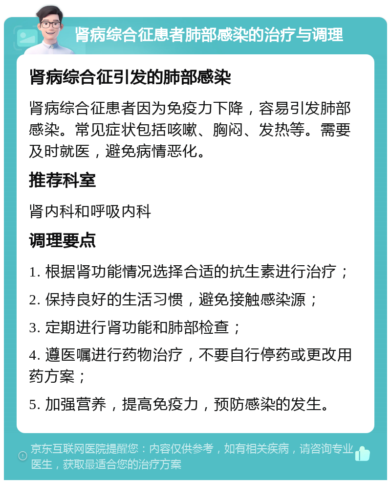 肾病综合征患者肺部感染的治疗与调理 肾病综合征引发的肺部感染 肾病综合征患者因为免疫力下降，容易引发肺部感染。常见症状包括咳嗽、胸闷、发热等。需要及时就医，避免病情恶化。 推荐科室 肾内科和呼吸内科 调理要点 1. 根据肾功能情况选择合适的抗生素进行治疗； 2. 保持良好的生活习惯，避免接触感染源； 3. 定期进行肾功能和肺部检查； 4. 遵医嘱进行药物治疗，不要自行停药或更改用药方案； 5. 加强营养，提高免疫力，预防感染的发生。