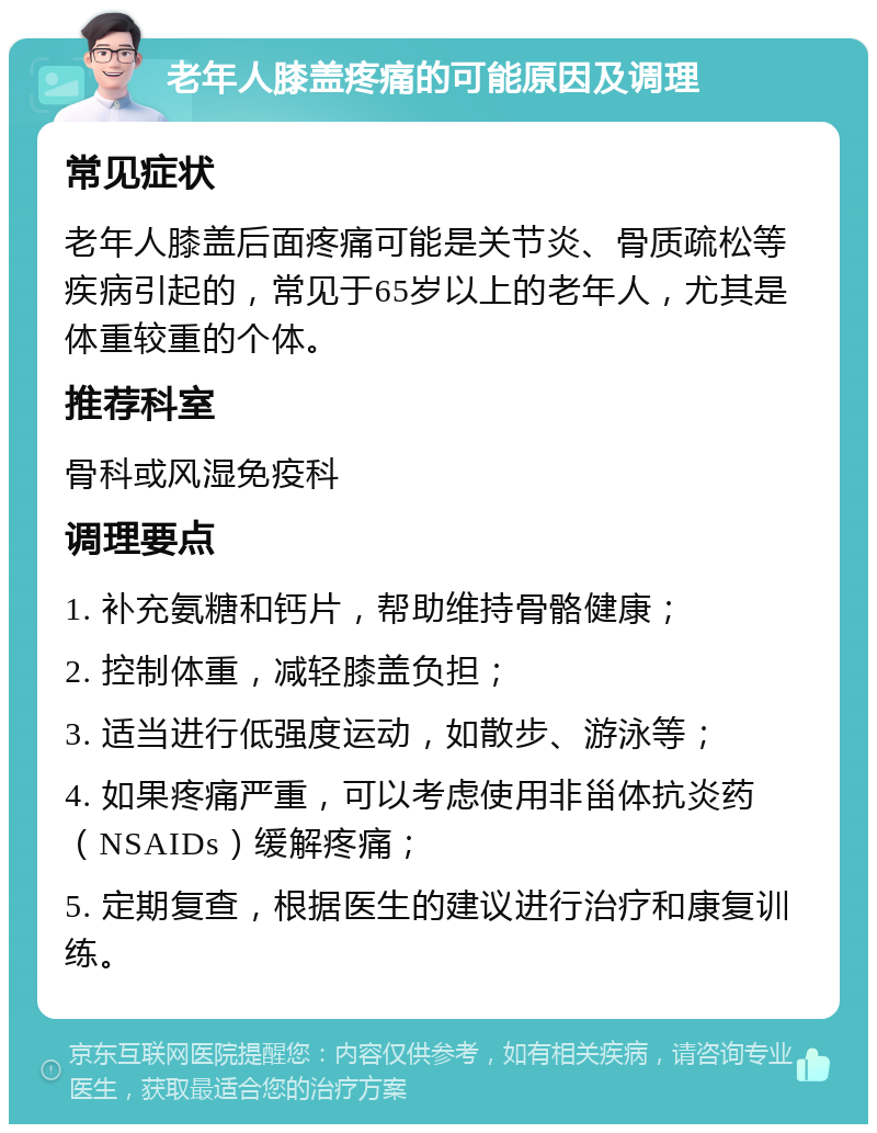 老年人膝盖疼痛的可能原因及调理 常见症状 老年人膝盖后面疼痛可能是关节炎、骨质疏松等疾病引起的，常见于65岁以上的老年人，尤其是体重较重的个体。 推荐科室 骨科或风湿免疫科 调理要点 1. 补充氨糖和钙片，帮助维持骨骼健康； 2. 控制体重，减轻膝盖负担； 3. 适当进行低强度运动，如散步、游泳等； 4. 如果疼痛严重，可以考虑使用非甾体抗炎药（NSAIDs）缓解疼痛； 5. 定期复查，根据医生的建议进行治疗和康复训练。