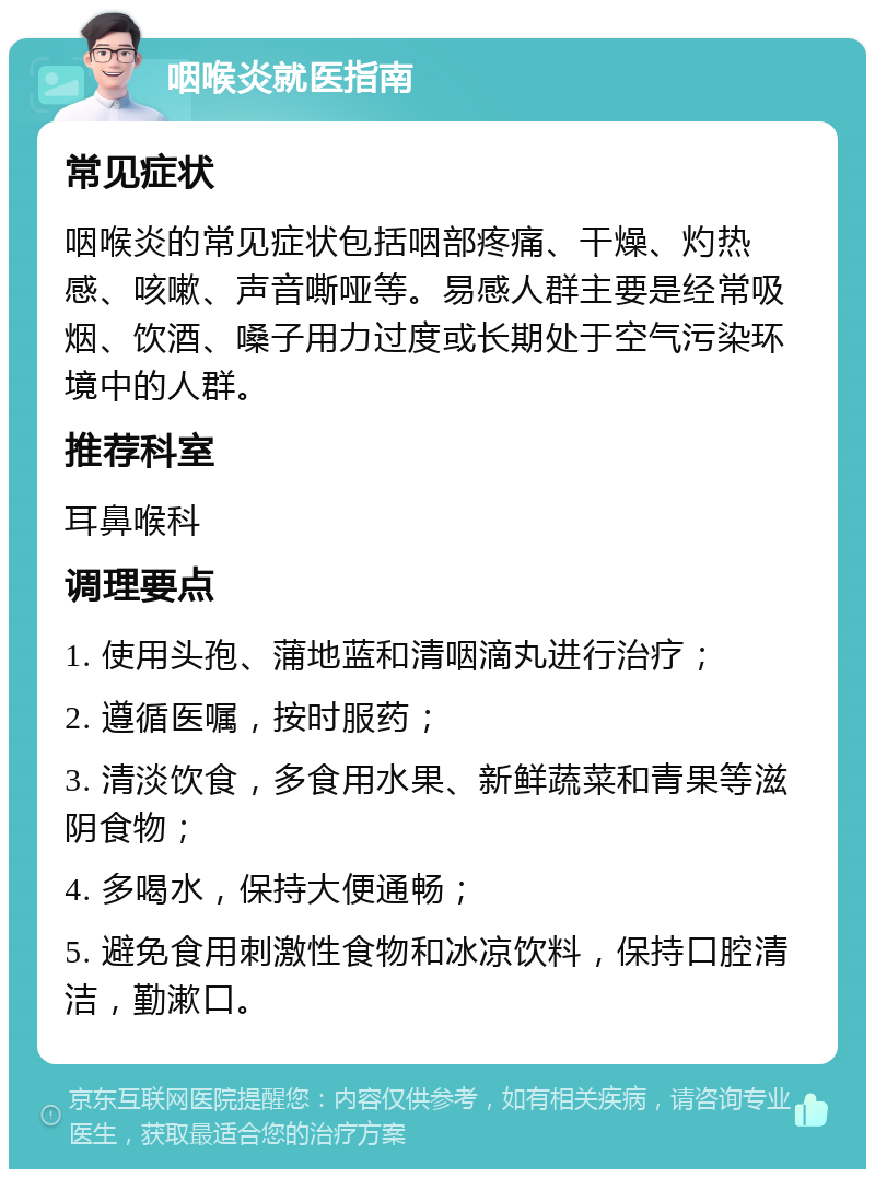 咽喉炎就医指南 常见症状 咽喉炎的常见症状包括咽部疼痛、干燥、灼热感、咳嗽、声音嘶哑等。易感人群主要是经常吸烟、饮酒、嗓子用力过度或长期处于空气污染环境中的人群。 推荐科室 耳鼻喉科 调理要点 1. 使用头孢、蒲地蓝和清咽滴丸进行治疗； 2. 遵循医嘱，按时服药； 3. 清淡饮食，多食用水果、新鲜蔬菜和青果等滋阴食物； 4. 多喝水，保持大便通畅； 5. 避免食用刺激性食物和冰凉饮料，保持口腔清洁，勤漱口。