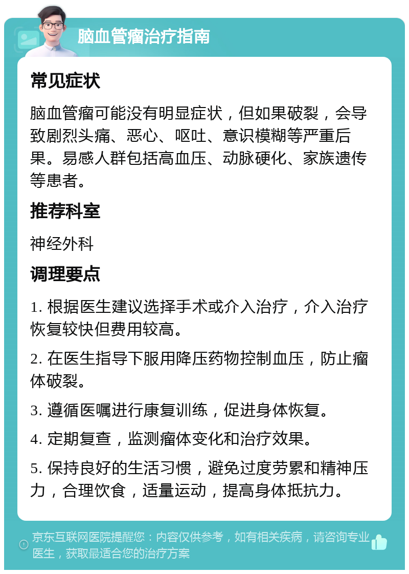 脑血管瘤治疗指南 常见症状 脑血管瘤可能没有明显症状，但如果破裂，会导致剧烈头痛、恶心、呕吐、意识模糊等严重后果。易感人群包括高血压、动脉硬化、家族遗传等患者。 推荐科室 神经外科 调理要点 1. 根据医生建议选择手术或介入治疗，介入治疗恢复较快但费用较高。 2. 在医生指导下服用降压药物控制血压，防止瘤体破裂。 3. 遵循医嘱进行康复训练，促进身体恢复。 4. 定期复查，监测瘤体变化和治疗效果。 5. 保持良好的生活习惯，避免过度劳累和精神压力，合理饮食，适量运动，提高身体抵抗力。