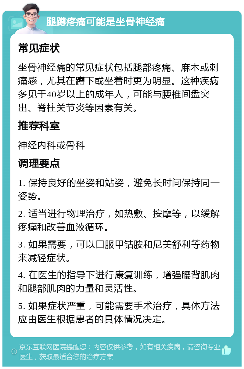 腿蹲疼痛可能是坐骨神经痛 常见症状 坐骨神经痛的常见症状包括腿部疼痛、麻木或刺痛感，尤其在蹲下或坐着时更为明显。这种疾病多见于40岁以上的成年人，可能与腰椎间盘突出、脊柱关节炎等因素有关。 推荐科室 神经内科或骨科 调理要点 1. 保持良好的坐姿和站姿，避免长时间保持同一姿势。 2. 适当进行物理治疗，如热敷、按摩等，以缓解疼痛和改善血液循环。 3. 如果需要，可以口服甲钴胺和尼美舒利等药物来减轻症状。 4. 在医生的指导下进行康复训练，增强腰背肌肉和腿部肌肉的力量和灵活性。 5. 如果症状严重，可能需要手术治疗，具体方法应由医生根据患者的具体情况决定。