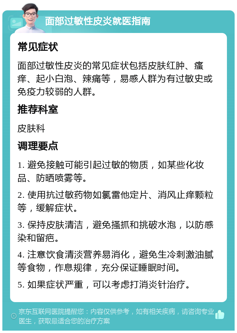 面部过敏性皮炎就医指南 常见症状 面部过敏性皮炎的常见症状包括皮肤红肿、瘙痒、起小白泡、辣痛等，易感人群为有过敏史或免疫力较弱的人群。 推荐科室 皮肤科 调理要点 1. 避免接触可能引起过敏的物质，如某些化妆品、防晒喷雾等。 2. 使用抗过敏药物如氯雷他定片、消风止痒颗粒等，缓解症状。 3. 保持皮肤清洁，避免搔抓和挑破水泡，以防感染和留疤。 4. 注意饮食清淡营养易消化，避免生冷刺激油腻等食物，作息规律，充分保证睡眠时间。 5. 如果症状严重，可以考虑打消炎针治疗。