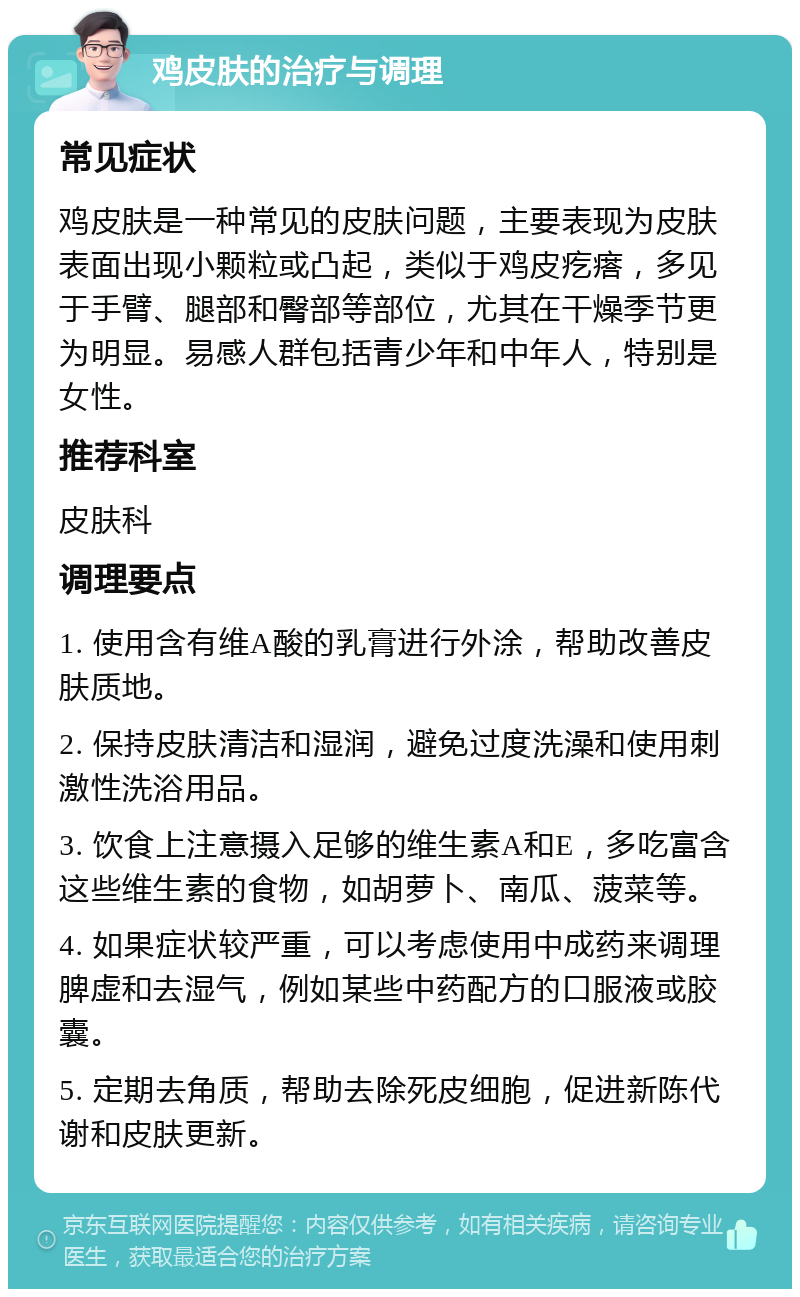 鸡皮肤的治疗与调理 常见症状 鸡皮肤是一种常见的皮肤问题，主要表现为皮肤表面出现小颗粒或凸起，类似于鸡皮疙瘩，多见于手臂、腿部和臀部等部位，尤其在干燥季节更为明显。易感人群包括青少年和中年人，特别是女性。 推荐科室 皮肤科 调理要点 1. 使用含有维A酸的乳膏进行外涂，帮助改善皮肤质地。 2. 保持皮肤清洁和湿润，避免过度洗澡和使用刺激性洗浴用品。 3. 饮食上注意摄入足够的维生素A和E，多吃富含这些维生素的食物，如胡萝卜、南瓜、菠菜等。 4. 如果症状较严重，可以考虑使用中成药来调理脾虚和去湿气，例如某些中药配方的口服液或胶囊。 5. 定期去角质，帮助去除死皮细胞，促进新陈代谢和皮肤更新。