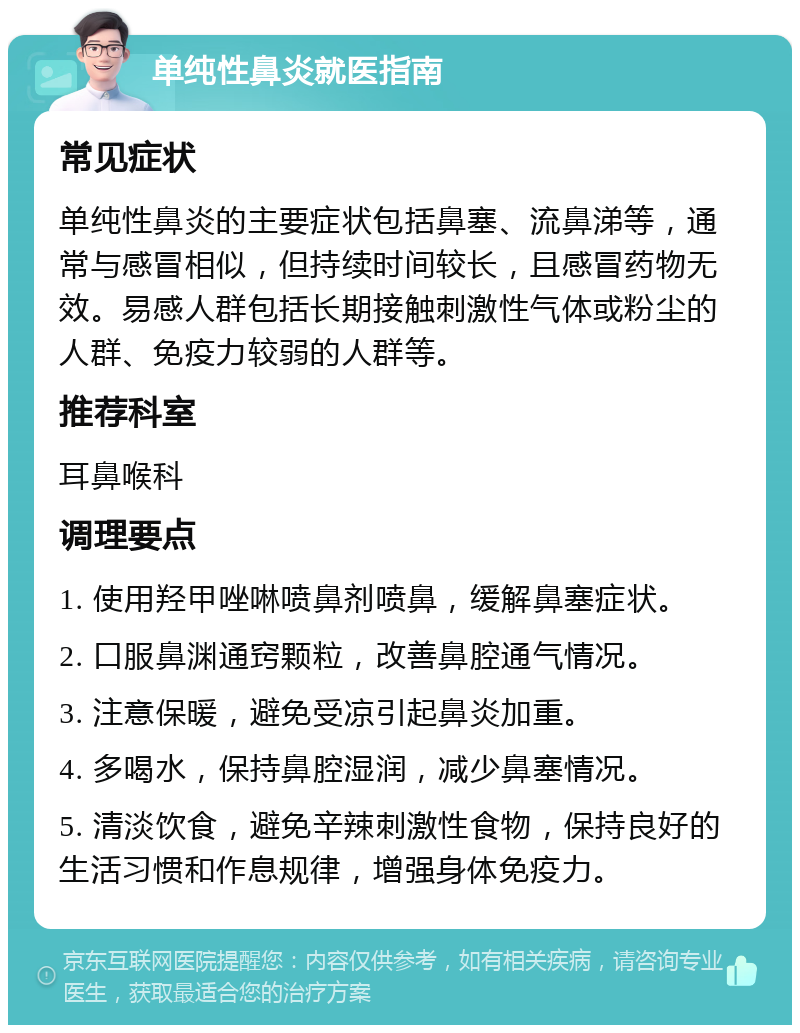 单纯性鼻炎就医指南 常见症状 单纯性鼻炎的主要症状包括鼻塞、流鼻涕等，通常与感冒相似，但持续时间较长，且感冒药物无效。易感人群包括长期接触刺激性气体或粉尘的人群、免疫力较弱的人群等。 推荐科室 耳鼻喉科 调理要点 1. 使用羟甲唑啉喷鼻剂喷鼻，缓解鼻塞症状。 2. 口服鼻渊通窍颗粒，改善鼻腔通气情况。 3. 注意保暖，避免受凉引起鼻炎加重。 4. 多喝水，保持鼻腔湿润，减少鼻塞情况。 5. 清淡饮食，避免辛辣刺激性食物，保持良好的生活习惯和作息规律，增强身体免疫力。