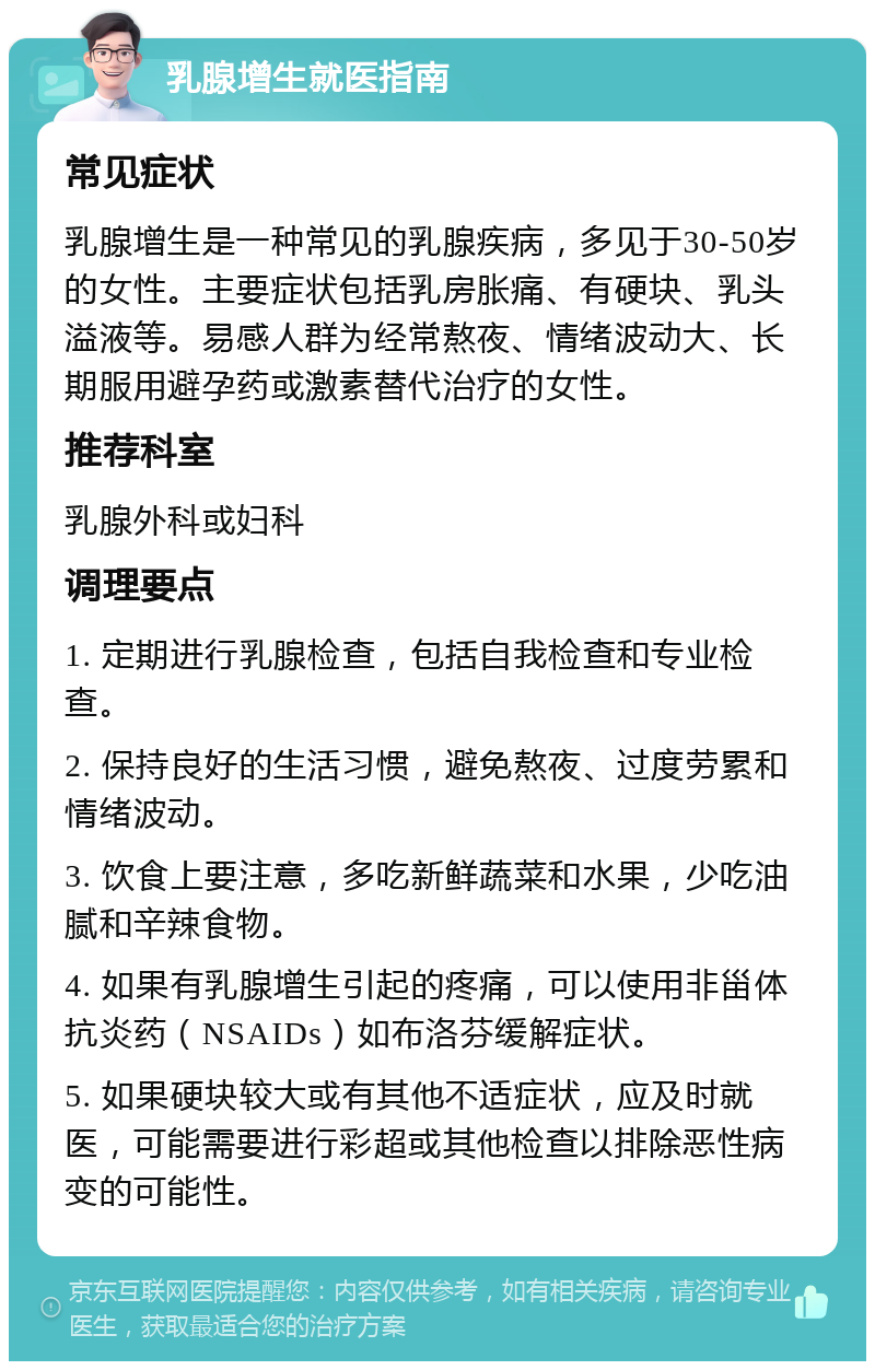 乳腺增生就医指南 常见症状 乳腺增生是一种常见的乳腺疾病，多见于30-50岁的女性。主要症状包括乳房胀痛、有硬块、乳头溢液等。易感人群为经常熬夜、情绪波动大、长期服用避孕药或激素替代治疗的女性。 推荐科室 乳腺外科或妇科 调理要点 1. 定期进行乳腺检查，包括自我检查和专业检查。 2. 保持良好的生活习惯，避免熬夜、过度劳累和情绪波动。 3. 饮食上要注意，多吃新鲜蔬菜和水果，少吃油腻和辛辣食物。 4. 如果有乳腺增生引起的疼痛，可以使用非甾体抗炎药（NSAIDs）如布洛芬缓解症状。 5. 如果硬块较大或有其他不适症状，应及时就医，可能需要进行彩超或其他检查以排除恶性病变的可能性。