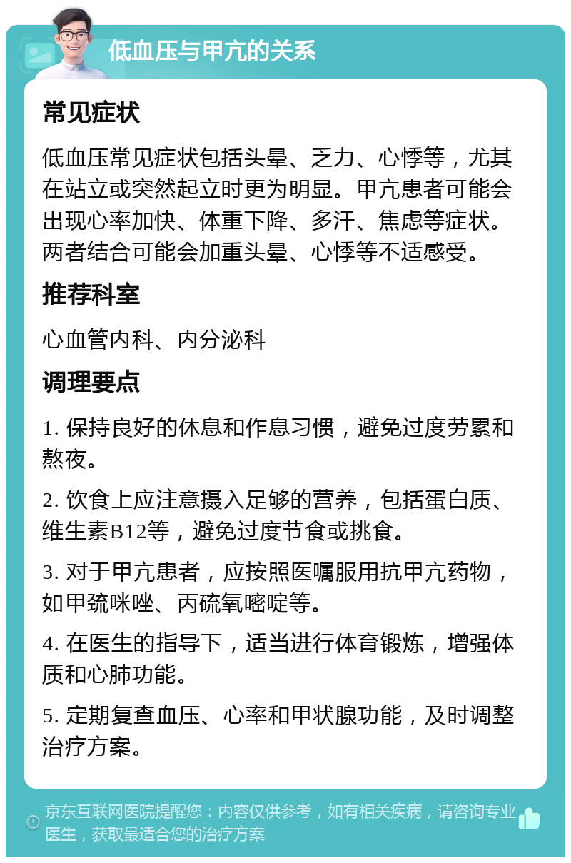 低血压与甲亢的关系 常见症状 低血压常见症状包括头晕、乏力、心悸等，尤其在站立或突然起立时更为明显。甲亢患者可能会出现心率加快、体重下降、多汗、焦虑等症状。两者结合可能会加重头晕、心悸等不适感受。 推荐科室 心血管内科、内分泌科 调理要点 1. 保持良好的休息和作息习惯，避免过度劳累和熬夜。 2. 饮食上应注意摄入足够的营养，包括蛋白质、维生素B12等，避免过度节食或挑食。 3. 对于甲亢患者，应按照医嘱服用抗甲亢药物，如甲巯咪唑、丙硫氧嘧啶等。 4. 在医生的指导下，适当进行体育锻炼，增强体质和心肺功能。 5. 定期复查血压、心率和甲状腺功能，及时调整治疗方案。