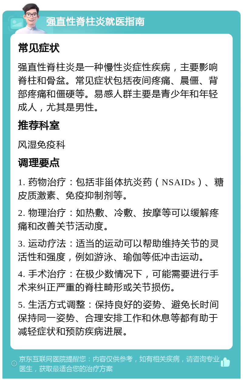 强直性脊柱炎就医指南 常见症状 强直性脊柱炎是一种慢性炎症性疾病，主要影响脊柱和骨盆。常见症状包括夜间疼痛、晨僵、背部疼痛和僵硬等。易感人群主要是青少年和年轻成人，尤其是男性。 推荐科室 风湿免疫科 调理要点 1. 药物治疗：包括非甾体抗炎药（NSAIDs）、糖皮质激素、免疫抑制剂等。 2. 物理治疗：如热敷、冷敷、按摩等可以缓解疼痛和改善关节活动度。 3. 运动疗法：适当的运动可以帮助维持关节的灵活性和强度，例如游泳、瑜伽等低冲击运动。 4. 手术治疗：在极少数情况下，可能需要进行手术来纠正严重的脊柱畸形或关节损伤。 5. 生活方式调整：保持良好的姿势、避免长时间保持同一姿势、合理安排工作和休息等都有助于减轻症状和预防疾病进展。