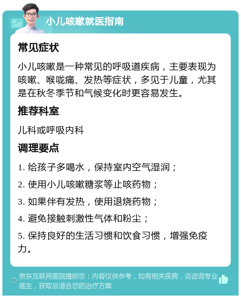 小儿咳嗽就医指南 常见症状 小儿咳嗽是一种常见的呼吸道疾病，主要表现为咳嗽、喉咙痛、发热等症状，多见于儿童，尤其是在秋冬季节和气候变化时更容易发生。 推荐科室 儿科或呼吸内科 调理要点 1. 给孩子多喝水，保持室内空气湿润； 2. 使用小儿咳嗽糖浆等止咳药物； 3. 如果伴有发热，使用退烧药物； 4. 避免接触刺激性气体和粉尘； 5. 保持良好的生活习惯和饮食习惯，增强免疫力。