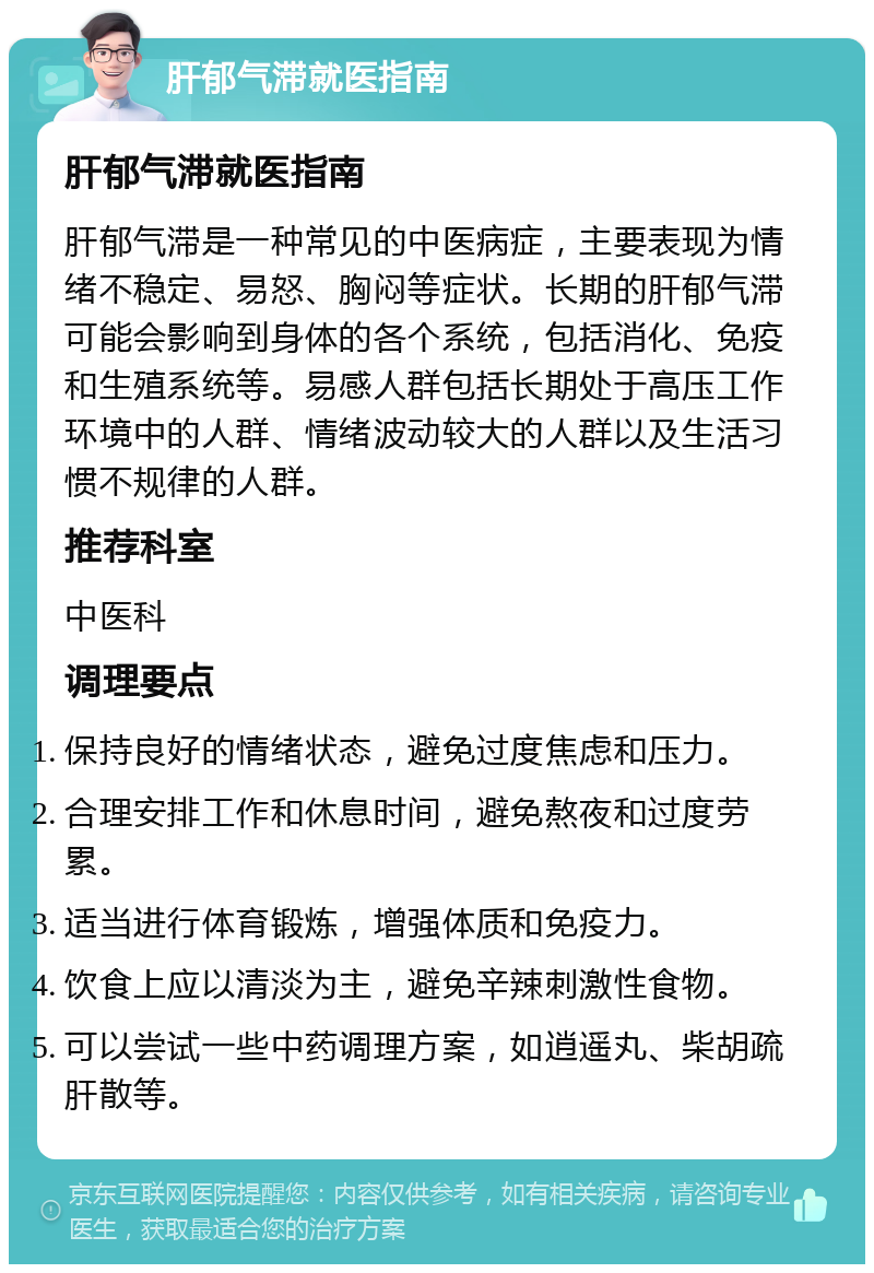 肝郁气滞就医指南 肝郁气滞就医指南 肝郁气滞是一种常见的中医病症，主要表现为情绪不稳定、易怒、胸闷等症状。长期的肝郁气滞可能会影响到身体的各个系统，包括消化、免疫和生殖系统等。易感人群包括长期处于高压工作环境中的人群、情绪波动较大的人群以及生活习惯不规律的人群。 推荐科室 中医科 调理要点 保持良好的情绪状态，避免过度焦虑和压力。 合理安排工作和休息时间，避免熬夜和过度劳累。 适当进行体育锻炼，增强体质和免疫力。 饮食上应以清淡为主，避免辛辣刺激性食物。 可以尝试一些中药调理方案，如逍遥丸、柴胡疏肝散等。