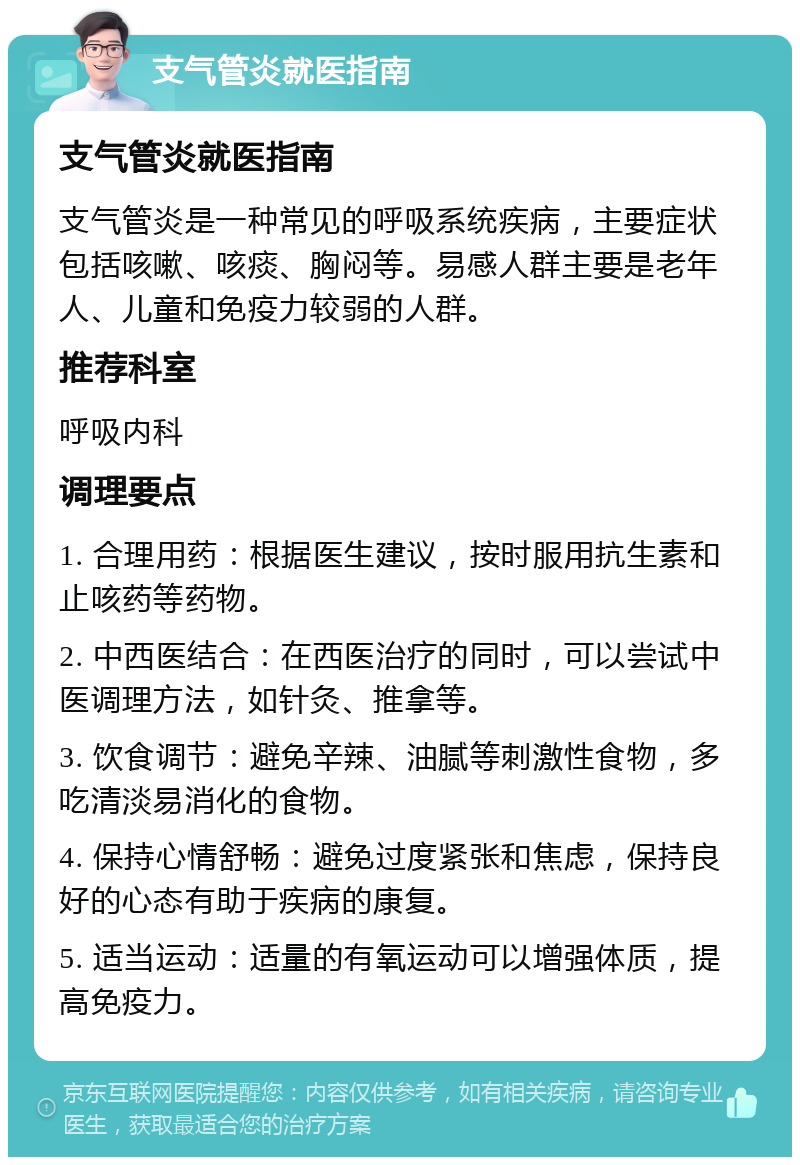 支气管炎就医指南 支气管炎就医指南 支气管炎是一种常见的呼吸系统疾病，主要症状包括咳嗽、咳痰、胸闷等。易感人群主要是老年人、儿童和免疫力较弱的人群。 推荐科室 呼吸内科 调理要点 1. 合理用药：根据医生建议，按时服用抗生素和止咳药等药物。 2. 中西医结合：在西医治疗的同时，可以尝试中医调理方法，如针灸、推拿等。 3. 饮食调节：避免辛辣、油腻等刺激性食物，多吃清淡易消化的食物。 4. 保持心情舒畅：避免过度紧张和焦虑，保持良好的心态有助于疾病的康复。 5. 适当运动：适量的有氧运动可以增强体质，提高免疫力。