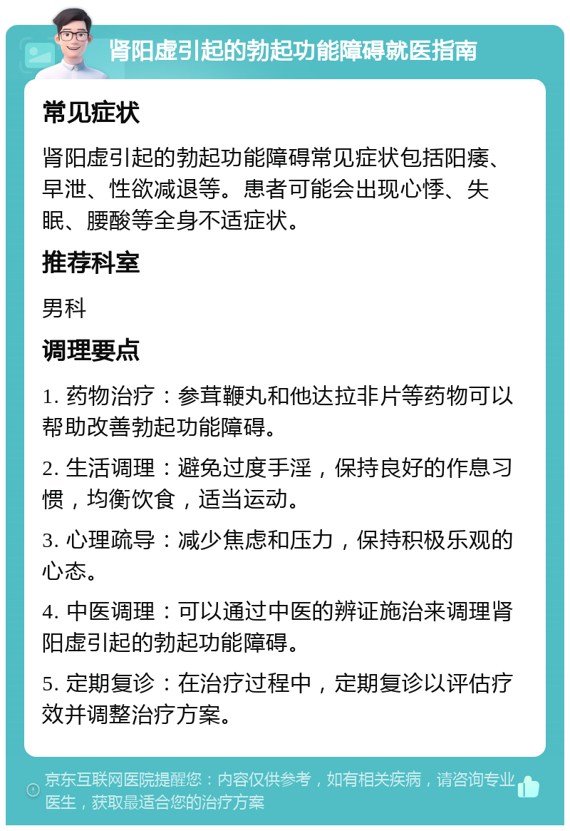 肾阳虚引起的勃起功能障碍就医指南 常见症状 肾阳虚引起的勃起功能障碍常见症状包括阳痿、早泄、性欲减退等。患者可能会出现心悸、失眠、腰酸等全身不适症状。 推荐科室 男科 调理要点 1. 药物治疗：参茸鞭丸和他达拉非片等药物可以帮助改善勃起功能障碍。 2. 生活调理：避免过度手淫，保持良好的作息习惯，均衡饮食，适当运动。 3. 心理疏导：减少焦虑和压力，保持积极乐观的心态。 4. 中医调理：可以通过中医的辨证施治来调理肾阳虚引起的勃起功能障碍。 5. 定期复诊：在治疗过程中，定期复诊以评估疗效并调整治疗方案。