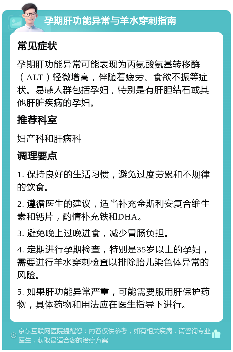 孕期肝功能异常与羊水穿刺指南 常见症状 孕期肝功能异常可能表现为丙氨酸氨基转移酶（ALT）轻微增高，伴随着疲劳、食欲不振等症状。易感人群包括孕妇，特别是有肝胆结石或其他肝脏疾病的孕妇。 推荐科室 妇产科和肝病科 调理要点 1. 保持良好的生活习惯，避免过度劳累和不规律的饮食。 2. 遵循医生的建议，适当补充金斯利安复合维生素和钙片，酌情补充铁和DHA。 3. 避免晚上过晚进食，减少胃肠负担。 4. 定期进行孕期检查，特别是35岁以上的孕妇，需要进行羊水穿刺检查以排除胎儿染色体异常的风险。 5. 如果肝功能异常严重，可能需要服用肝保护药物，具体药物和用法应在医生指导下进行。